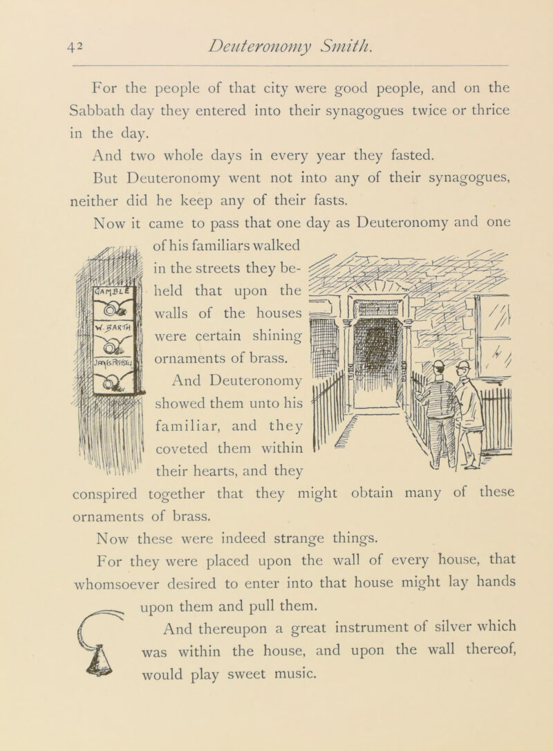 <5af\BL Insaci W.^M-Th liar For the people of that city were good people, and on the Sabbath day they entered into their synagogues twice or thrice in the day. And two whole days in every year they fasted. But Deuteronomy went not into any of their synagogues, neither did he keep any of their fasts. Now it came to pass that one day as Deuteronomy and one of his familiars walked in the streets they be- held that upon the walls of the houses were certain shining ornaments of brass. And Deuteronomy showed them unto his familiar, and they coveted them within their hearts, and they conspired together that they might obtain many of these ornaments of brass. Now these were indeed strange things. For they were placed upon the wall of every house, that whomsoever desired to enter into that house might lay hands upon them and pull them. And thereupon a great instrument of silver which was within the house, and upon the wall thereof, would play sweet music.