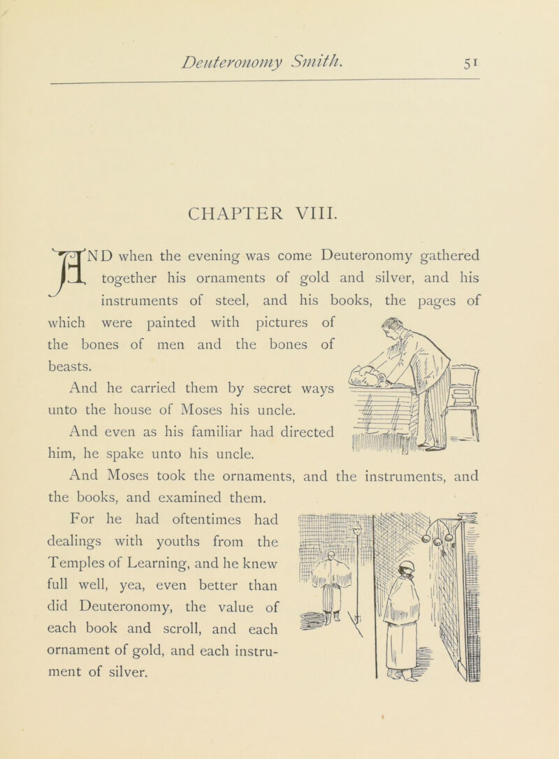 CHAPTER VIII.  7TJN D when the evening was come Deuteronomy gathered IJL together his ornaments of gold and silver, and his instruments of steel, and his books, the pages of which were painted with pictures of the bones of men and the bones of beasts. And he carried them by secret ways unto the house of Moses his uncle. And even as his familiar had directed him, he spake unto his uncle. And Moses took the ornaments, and the instruments, and the books, and examined them. For he had oftentimes had dealings with youths from the Temples of Learning, and he knew full well, yea, even better than did Deuteronomy, the value of each book and scroll, and each ornament of gold, and each instru- ment of silver.