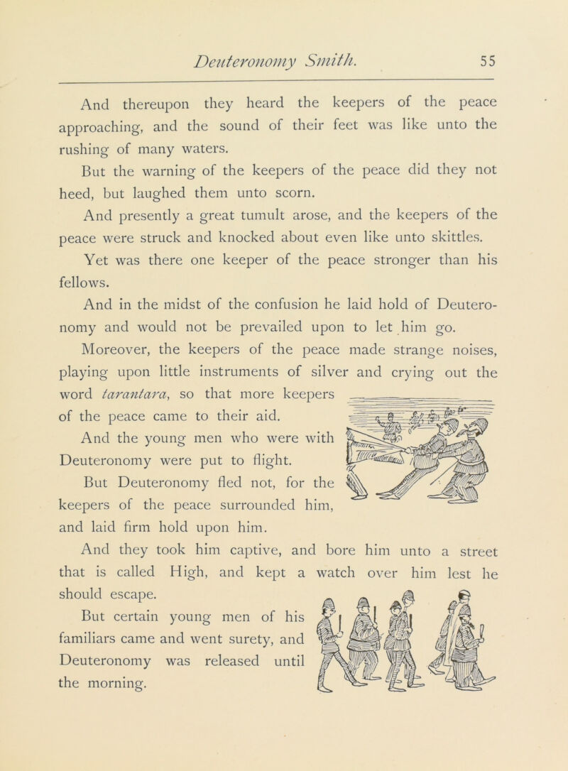 And thereupon they heard the keepers of the peace approaching, and the sound of their feet was like unto the rushing of many waters. But the warning of the keepers of the peace did they not heed, but laughed them unto scorn. And presently a great tumult arose, and the keepers of the peace were struck and knocked about even like unto skittles. Yet was there one keeper of the peace stronger than his fellows. And in the midst of the confusion he laid hold of Deutero- nomy and would not be prevailed upon to let him go. Moreover, the keepers of the peace made strange noises, playing upon little instruments of silver and crying out the word tarantara, so that more keepers of the peace came to their aid. And the young men who were with Deuteronomy were put to flight. But Deuteronomy fled not, for the keepers of the peace surrounded him, and laid firm hold upon him. And they took him captive, and bore him unto a street that is called High, and kept a watch over him lest he should escape. But certain young men of his familiars came and went surety, and Deuteronomy was released until the morning.