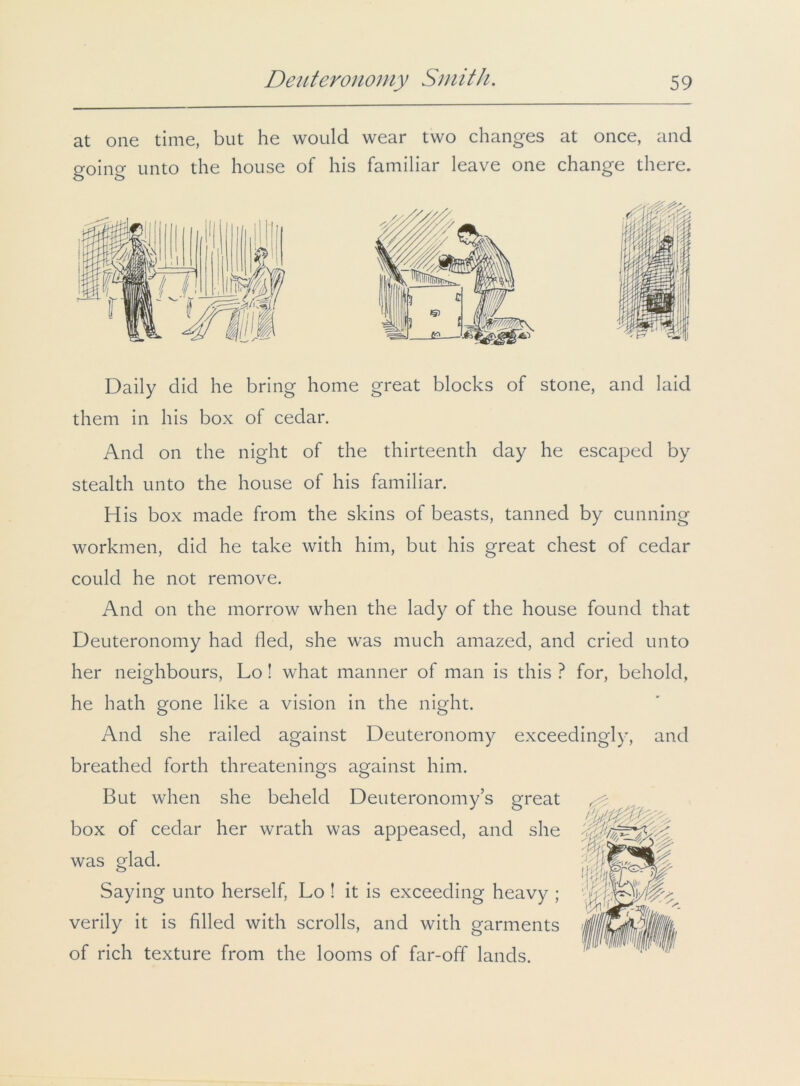 at one time, but he would wear two changes at once, and going unto the house of his familiar leave one change there. Daily did he bring home great blocks of stone, and laid them in his box of cedar. And on the night of the thirteenth day he escaped by stealth unto the house of his familiar. His box made from the skins of beasts, tanned by cunning workmen, did he take with him, but his great chest of cedar could he not remove. And on the morrow when the lady of the house found that Deuteronomy had fled, she was much amazed, and cried unto her neighbours, Lo! what manner of man is this ? for, behold, he hath gone like a vision in the night. And she railed against Deuteronomy exceedingly, and breathed forth threatenings against him. But when she beheld Deuteronomy’s great ^ box of cedar her wrath was appeased, and she was glad. ing unto herself, Lo ! it is exceeding heavy ; verily it is filled with scrolls, and with garments of rich texture from the looms of far-off lands.