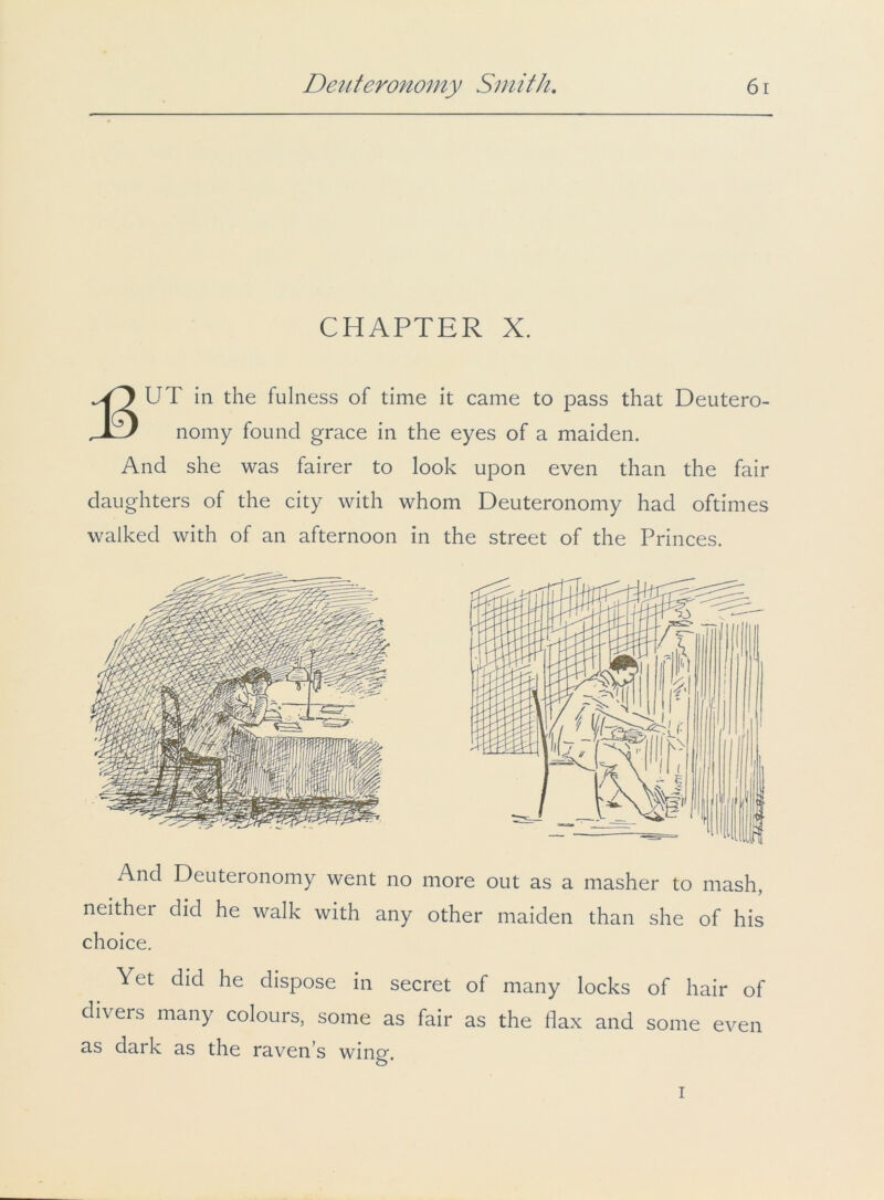 CHAPTER X. UT in the fulness of time it came to pass that Deutero- , X ) nomy found grace in the eyes of a maiden. And she was fairer to look upon even than the fair daughters of the city with whom Deuteronomy had oftimes walked with of an afternoon in the street of the Princes. And Deuteronomy went no more out as a masher to mash, neither did he walk with any other maiden than she of his choice. Yet did he dispose in secret of many locks of hair of divers many colours, some as fair as the flax and some even as dark as the raven’s wing. i