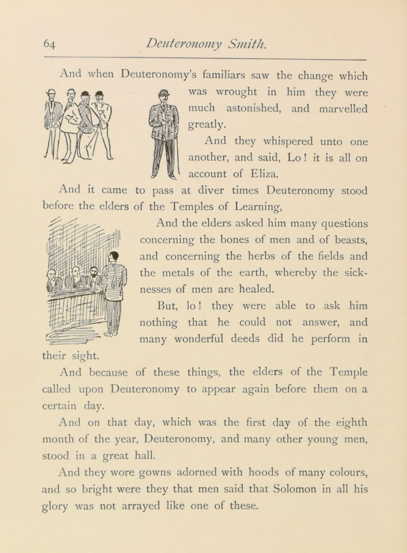 And when Deuteronomy’s familiars saw the change which was wrought in him they were much astonished, and marvelled greatly. And they whispered unto one another, and said, Lo ! it is all on account of Eliza. And it came to pass at diver times Deuteronomy stood before the elders of the Temples of Learning, And the elders asked him many questions concerning the bones of men and of beasts, and concerning the herbs of the fields and the metals of the earth, whereby the sick- nesses of men are healed. But, lo! they were able to ask him nothing that he could not answer, and many wonderful deeds did he perform in And because of these things, the elders of the Temple called upon Deuteronomy to appear again before them on a certain day. And on that day, which was the first day of the eighth month of the year, Deuteronomy, and many other young men, stood in a great hall. And they wore gowns adorned with hoods of many colours, and so bright were they that men said that Solomon in all his glory was not arrayed like one of these.