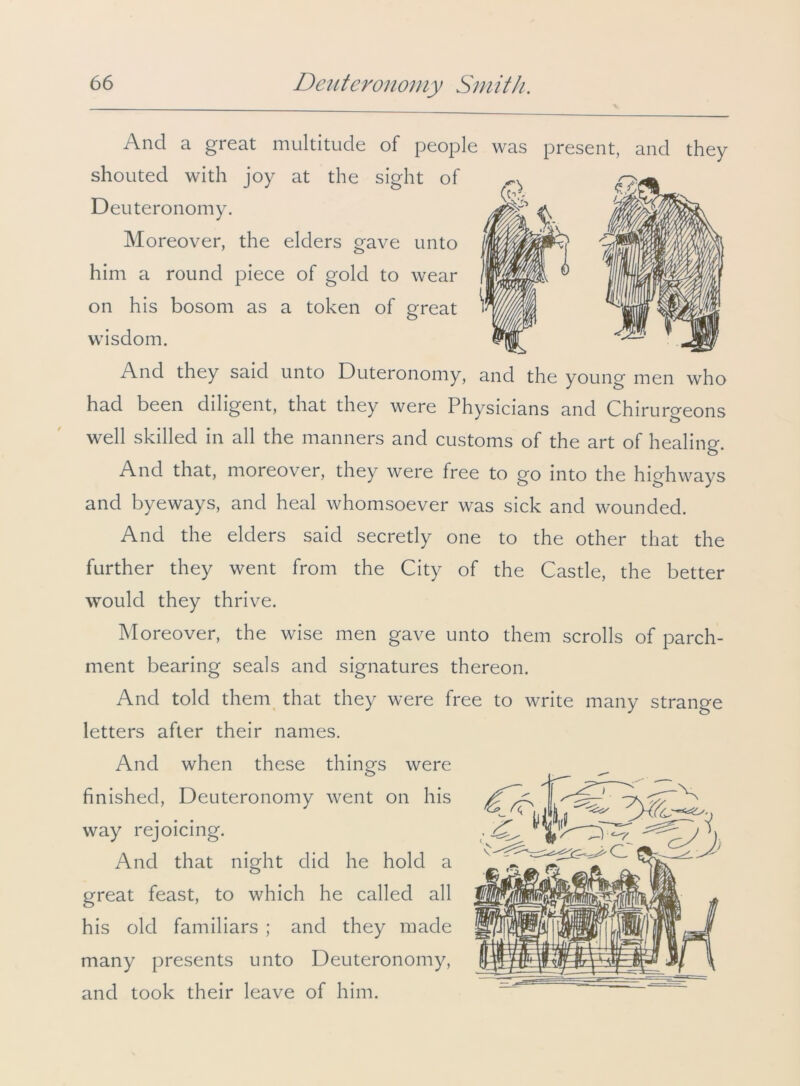 And a great multitude of people was present, and they shouted with joy at the sight of Deuteronomy. Moreover, the elders gave unto him a round piece of gold to wear on his bosom as a token of great wisdom. And they said unto Duteronomy, and the young men who had been diligent, that they were Physicians and Chirurgeons well skilled in all the manners and customs of the art of healing. And that, moreover, they were free to go into the highways and byeways, and heal whomsoever was sick and wounded. And the elders said secretly one to the other that the further they went from the City of the Castle, the better would they thrive. Moreover, the wise men gave unto them scrolls of parch- ment bearing seals and signatures thereon. And told them that they were free to write many strange letters after their names. And when these things were finished, Deuteronomy went on his way rejoicing. And that night did he hold a great feast, to which he called all his old familiars ; and they made many presents unto Deuteronomy, and took their leave of him.