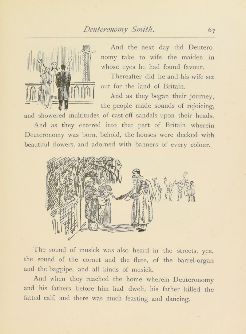 And the next day did Deutero- nomy take to wife the maiden in whose eyes he had found favour. Thereafter did he and his wife set out for the land of Britain. And as they began their journey, the people made sounds of rejoicing, and showered multitudes of cast-off sandals upon their heads. And as they entered into that part of Britain wherein Deuteronomy was born, behold, the houses were decked with beautiful flowers, and adorned with banners of every colour. The sound of musick was also heard in the streets, yea, the sound of the cornet and the flute, of the barrel-organ and the bagpipe, and all kinds of musick. And when they reached the home wherein Deuteronomy and his fathers before him had dwelt, his father killed the fatted calf, and there was much feasting and dancing.