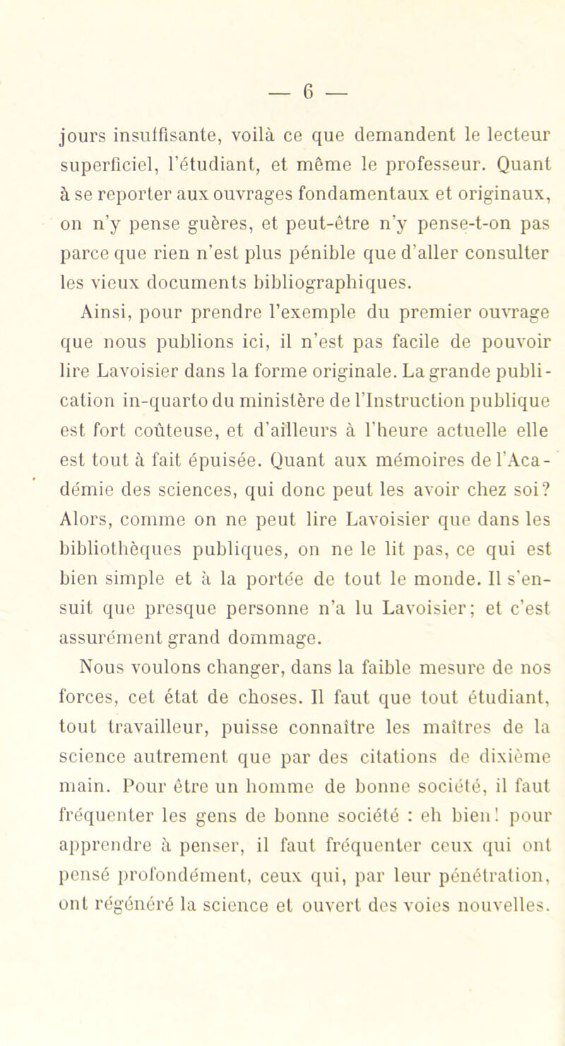 jours insuffisante, voilà ce que demandent le lecteur superficiel, l’étudiant, et même le professeur. Quant à se reporter aux ouvrages fondamentaux et originaux, on n’y pense guères, et peut-être n’y pense-t-on pas parce que rien n’est plus pénible que d’aller consulter les vieux documents bibliographiques. Ainsi, pour prendre l’exemple du premier ouvrage que nous publions ici, il n’est pas facile de pouvoir lire Lavoisier dans la forme originale. La grande publi- cation in-quarto du ministère de l’Instruction publique est fort coûteuse, et d’ailleurs à l’heure actuelle elle est tout à fait épuisée. Quant aux mémoires de l’Aca- démie des sciences, qui donc peut les avoir chez soi? Alors, comme on ne peut lire Lavoisier que dans les bibliothèques publiques, on ne le ht pas, ce qui est bien simple et à la portée de tout le monde. Il s'en- suit que presque personne n’a lu Lavoisier; et c’est assurément grand dommage. Nous voulons changer, dans la faible mesure de nos forces, cet état de choses. Il faut que tout étudiant, tout travailleur, puisse connaître les maîtres de la science autrement que par des citations de dixième main. Pour être un homme de bonne société, il faut fréquenter les gens de bonne société : eh bien ! pour apprendre à penser, il faut fréquenter ceux qui ont pensé profondément, ceux qui, par leur pénétration, ont régénéré la science et ouvert des voies nouvelles.