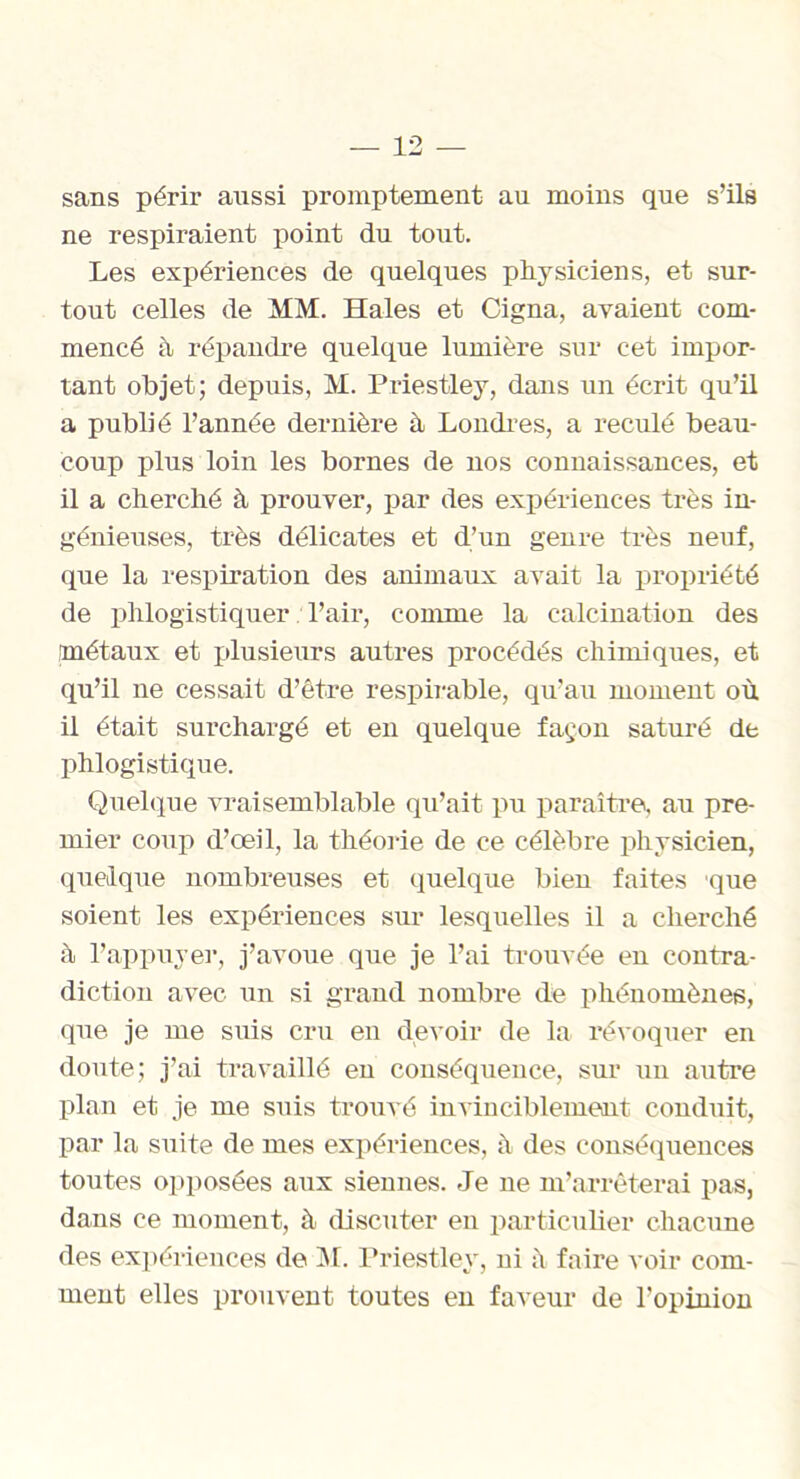 sans périr aussi promptement au moins que s’ils ne respiraient point du tout. Les expériences de quelques physiciens, et sur- tout celles de MM. Haies et Cigna, avaient com- mencé à répandre quelque lumière sur cet impor- tant objet; depuis, M. Priestley, dans un écrit qu’il a publié l’année dernière à Londres, a reculé beau- coup plus loin les bornes de nos connaissances, et il a cherché à prouver, par des expériences très in- génieuses, très délicates et d’un genre très neuf, que la respiration des animaux avait la propriété de phlogistiquer Pair, comme la calcination des métaux et plusieurs autres procédés chimiques, et qu’il ne cessait d’être respirable, qu’au moment où il était surchargé et en quelque façon saturé de phlogistique. Quelque vraisemblable qu’ait pu paraître, au pre- mier coup d’œil, la théorie de ce célèbre physicien, quelque nombreuses et quelque bien faites que soient les expériences sur lesquelles il a cherché à l’appuyer, j’avoue que je l’ai trouvée en contra- diction avec un si grand nombre de phénomènes, que je me suis cru en devoir de la révoquer en doute; j’ai travaillé en conséquence, sur un autre plan et je me suis trouvé invinciblement conduit, par la suite de mes expériences, à des conséquences toutes opposées aux siennes. Je ne m’arrêterai pas, dans ce moment, à discuter en particulier chacune des expériences de M. Priestley, ni à faire voir com- ment elles prouvent toutes en faveur de l'opinion