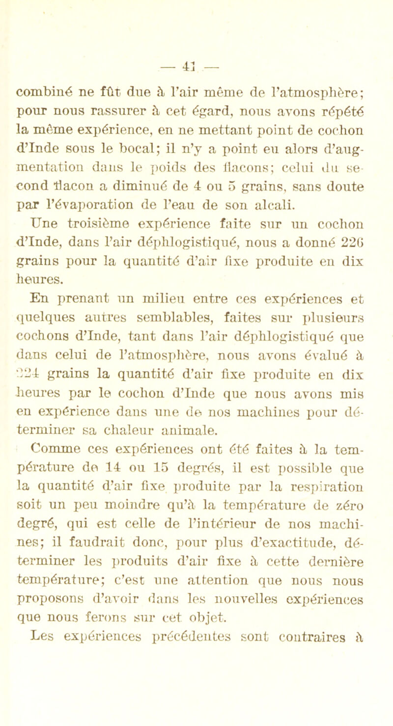 combiné ne fût. due à l’air même de l’atmosphère; pour nous rassurer à cet égard, nous avons répété la même expérience, en ne mettant point de cochon d’Inde sous le bocal; il n’y a point eu alors d’aug- mentation dans le poids des flacons; celui du se- cond flacon a diminué de 4 ou 5 grains, sans doute par l’évaporation de l’eau de son alcali. Une troisième expérience faite sur un cochon d’Inde, dans l’air déphlogistiqué, nous a donné 220 grains pour la quantité d’air fixe produite en dix heures. En prenant un milieu entre ces expériences et quelques autres semblables, faites sur plusieurs cochons d’Inde, tant dans l’air déphlogistiqué que dans celui de l’atmosphère, nous avons évalué à 224 grains la quantité d’air fixe produite en dix heures par le cochon d’Inde que nous avons mis en expérience dans une de nos machines pour dé- terminer sa chaleur animale. Comme ces expériences ont été faites à la tem- pérature de 14 ou 15 degrés, il est possible que la quantité d’air fixe produite par la respiration soit un peu moindre qu’à la température de zéro degré, qui est celle de l’intérieur de nos machi- nes; il faudrait donc, pour plus d’exactitude, dé- terminer les produits d’air fixe à cette dernière température; c’est une attention que nous nous proposons d’avoir dans les nouvelles expériences que nous ferons sur cet objet. Les expériences précédentes sont contraires à