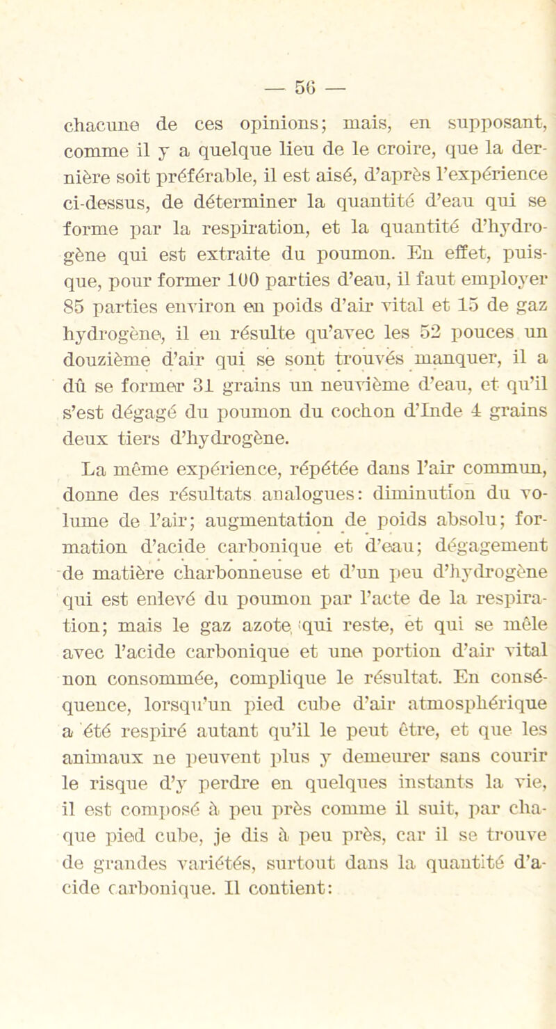 5(3 — chacune de ces opinions; mais, en supposant, comme il y a quelque lieu de le croire, que la der- nière soit préférable, il est aisé, d’après l’expérience ci-dessus, de déterminer la quantité d’eau qui se forme par la respiration, et la quantité d’hydro- gène qui est extraite du poumon. En effet, puis- que, pour former 100 parties d’eau, il faut employer 85 parties environ en poids d’air vital et 15 de gaz hydrogène, il en résulte qu’avec les 52 pouces un douzième d’air qui se sont trouvés manquer, il a dû se former 31 grains un neuvième d’eau, et qu’il s’est dégagé du poumon du cochon d’Inde 4 grains deux tiers d’hydrogène. La même expérience, répétée dans l’air commun, donne des résultats analogues: diminution du vo- lume de l’air; augmentation de poids absolu; for- mation d’acide carbonique et d’eau; dégagement de matière charbonneuse et d’un peu d’hydrogène qui est enlevé du poumon par l’acte de la respira- tion; mais le gaz azote, 'qui reste, et qui se mêle avec l’acide carbonique et une portion d’air vital non consommée, complique le résultat. En consé- quence, lorsqu’un pied cube d’air atmosphérique a été respiré autant qu’il le peut être, et que les animaux ne peuvent plus y demeurer sans courir le risque d’y perdre en quelques instants la vie, il est composé à. peu près comme il suit, par cha- que pied cube, je dis à. peu près, car il se trouve de grandes variétés, surtout dans la quantité d’a- cide carbonique. Il contient: