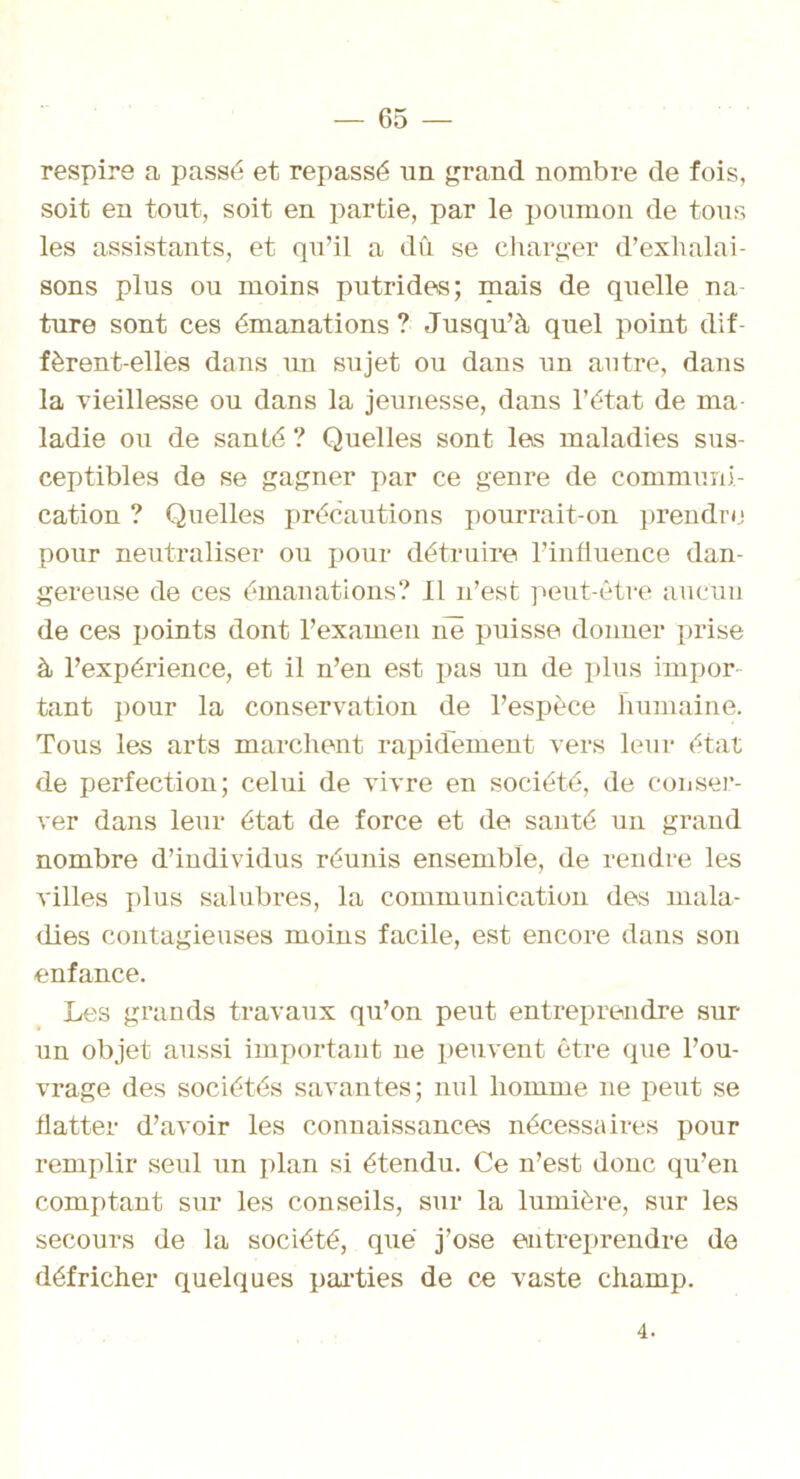 respire a passé et repassé un grand nombre de fois, soit en tout, soit en partie, par le poumon de tous les assistants, et qu’il a dû se charger d’exhalai- sons plus ou moins putrides; mais de quelle na- ture sont ces émanations ? Jusqu’à quel point dif- fèrent-elles dans un sujet ou dans un autre, dans la vieillesse ou dans la jeunesse, dans l’état de ma- ladie ou de santé ? Quelles sont les maladies sus- ceptibles de se gagner par ce genre de communi- cation ? Quelles précautions pourrait-on prendre pour neutraliser ou pour détruire l’influence dan- gereuse de ces émanations? Il n’est peut-être aucun de ces points dont l’examen ne puisse donner prise à l’expérience, et il n’en est pas un de plus impor- tant pour la conservation de l’espèce humaine. Tous les arts marchent rapidement vers leur état de perfection; celui de vivre en société, de conser- ver dans leur état de force et de santé un grand nombre d’individus réunis ensemble, de rendre les villes plus salubres, la communication des mala- dies contagieuses moins facile, est encore dans son enfance. Les grands travaux qu’on peut entreprendre sur un objet aussi important ne peuvent être que l’ou- vrage des sociétés savantes; nul homme 11e peut se flatter d’avoir les connaissances nécessaires pour remplir seul un plan si étendu. Ce n’est donc qu’en comptant sur les conseils, sur la lumière, sur les secours de la société, que j’ose entreprendre de défricher quelques parties de ce vaste champ. 4.