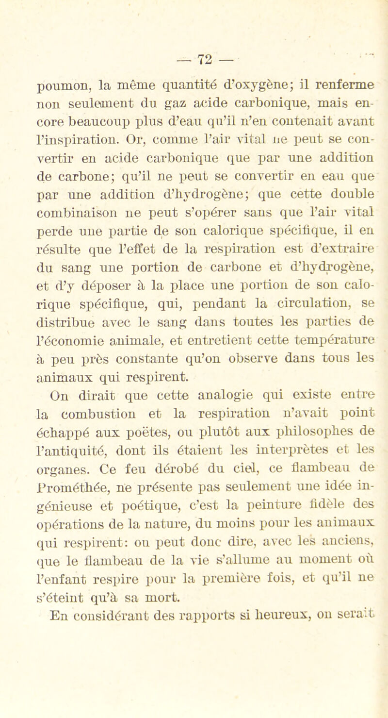 poumon, la même quantité d’oxygène; il renferme non seulement du gaz acide carbonique, mais en- core beaucoup plus d’eau qu’il n’en contenait avant l’inspiration. Or, comme l’air vital ne peut se con- vertir en acide carbonique (lue par une addition de carbone; qu’il ne peut se convertir en eau que par une addition d’hydrogène; que cette double combinaison ne peut s’opérer sans que l’air vital perde uue partie de son calorique spécifique, il en résulte que l’effet de la respiration est d’extraire du sang une portion de carbone et d’hydrogène, et d’y déposer à la place une portion de son calo- rique spécifique, qui, pendant la circulation, se distribue avec le sang dans toutes les parties de l’économie animale, et entretient cette température à peu près constante qu’on observe dans tous les animaux qui respirent. On dirait que cette analogie qui existe entre la combustion et la respiration n’avait point échappé aux poètes, ou plutôt aux philosophes de l’antiquité, dont ils étaient les interprètes et les organes. Ce feu dérobé du ciel, ce flambeau de Prométhée, ne présente pas seulement une idée in- génieuse et poétique, c’est la peinture fidèle des opérations de la nature, du moins pour les animaux qui respirent: ou peut donc dire, avec les anciens, que le flambeau de la vie s’allume au moment où l’enfant respire pour la première fois, et qu'il ne s’éteint qu’à sa mort. En considérant des rapports si heureux, on serait