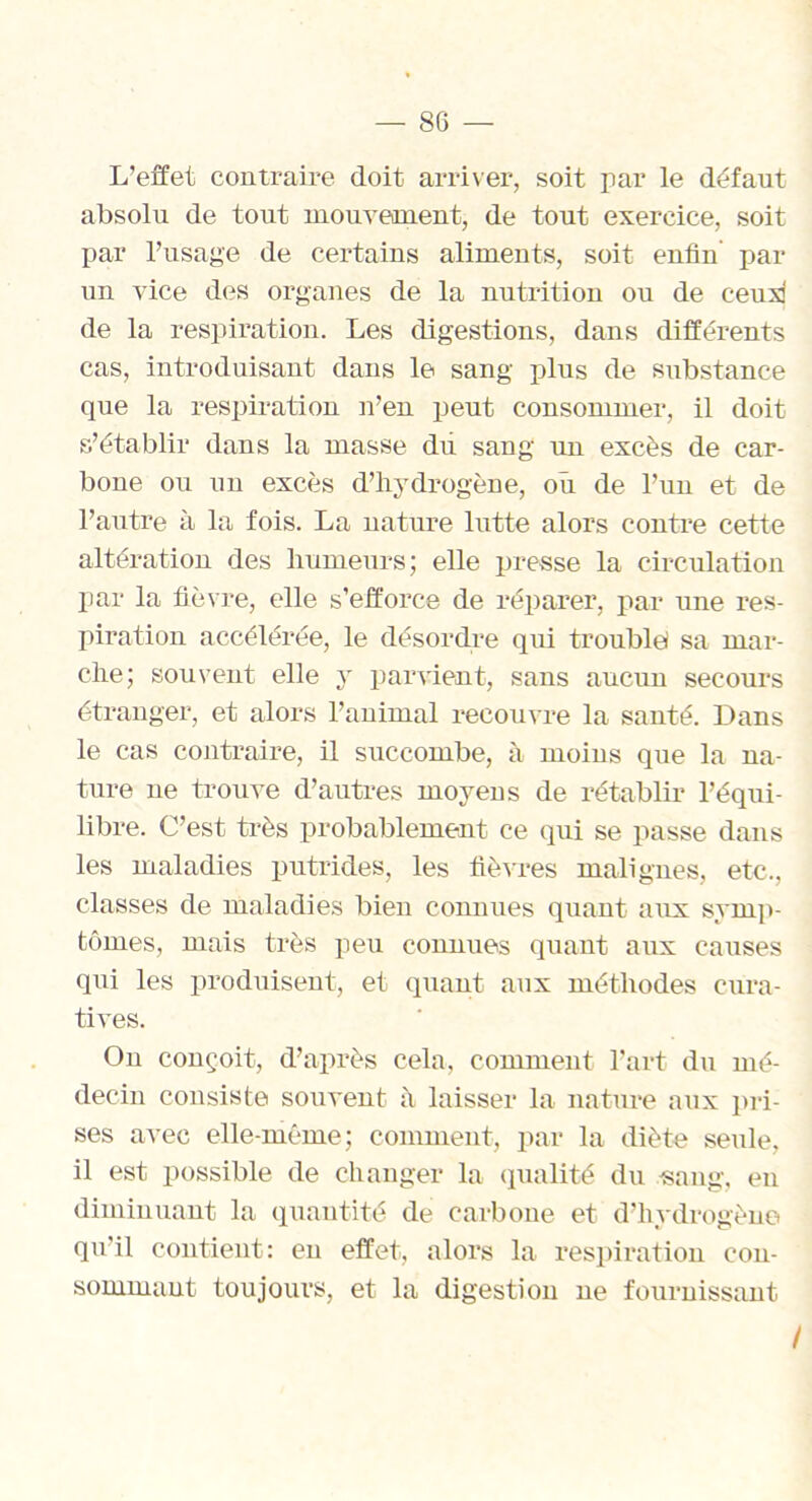 L’effet contraire doit arriver, soit par le défaut absolu de tout mouvement, de tout exercice, soit par l’usage de certains aliments, soit enfin par un vice des organes de la nutrition ou de ceux de la respiration. Les digestions, dans différents cas, introduisant dans le sang plus de substance que la respiration n’en peut consommer, il doit s’établir dans la masse dti sang un excès de car- bone ou un excès d’hydrogène, où de l’un et de l’autre à la fois. La nature lutte alors contre cette altération des humeurs; elle presse la circulation par la fièvre, elle s’efforce de réparer, par une res- piration accélérée, le désordre qui troublei sa mar- che; souvent elle y parvient, sans aucun secours étranger, et alors l’animal recouvre la santé. Dans le cas contraire, il succombe, à moins que la na- ture 11e trouve d’autres moyens de rétablir l’équi- libre. C’est très probablement ce qui se passe dans les maladies putrides, les fièvres malignes, etc,, classes de maladies bien connues quant aux symp- tômes, mais très peu connues quant aux causes qui les produisent, et quant aux méthodes cura- tives. On conçoit, d’après cela, comment l’art du mé- decin consiste souvent h laisser la nature aux pri- ses avec elle-même; comment, par la diète seule, il est possible de changer la qualité du .sang, en diminuant la quantité de carbone et d’hydrogène qu'il contient: en effet, alors la respiration con- sommant toujours, et la digestion ne fournissant I