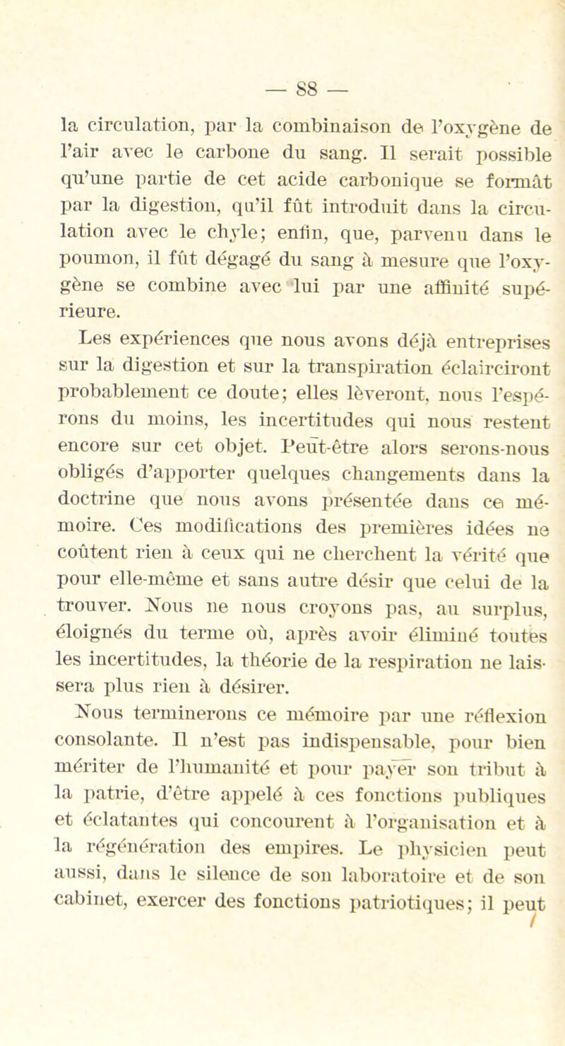 la circulation, par la combinaison de l’oxygène de l’air avec le carbone du sang. Il serait possible qu’une partie de cet acide carbonique se tonnât par la digestion, qu’il fût introduit dans la circu- lation avec le chyle; entin, que, parvenu dans le poumon, il fût dégagé du sang à mesure que l’oxy- gène se combine avec lui par une affinité supé- rieure. Les expériences que nous avons déjà entreprises sur la digestion et sur la transpiration éclairciront probablement ce doute; elles lèveront, nous l’espé- rons du moins, les incertitudes qui nous restent encore sur cet objet. Peut-être alors serons-nous obligés d’apporter quelques changements dans la doctrine que nous avons présentée dans ce mé- moire. Ces modifications des premières idées ne coûtent rien à ceux qui ne cherchent la vérité que pour elle-même et sans autre désir que celui de la trouver. Nous ne nous croyons pas, au surplus, éloignés du terme où, après avoir éliminé toutes les incertitudes, la théorie de la respiration ne lais- sera plus rien à désirer. Nous terminerons ce mémoire par une réflexion consolante. Il n’est pas indispensable, pour bien mériter de l’humanité et pour payer son tribut à la patrie, d’être appelé à ces fonctions publiques et éclatantes qui concourent à l’organisation et à la régénération des empires. Le physicien peut aussi, dans le silence de son laboratoire et de son cabinet, exercer des fonctions patriotiques; il peut