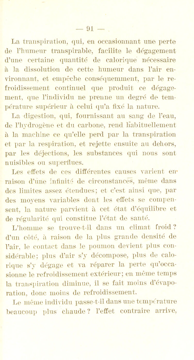 La transpiration, qui, en occasionnant une perte de l’humeur transpirable, facilite le dégagement d’une certaine quantité de calorique nécessaire h la dissolution de cette humeur dans l’air en- vironnant, et empêche conséquemment, par le re- froidissement continuel que produit ce dégage- ment, que l’individu ne prenne un degré de tem- pérature supérieur à celui qu’a fixé la nature. La digestion, qui, fournissant au sang de l’eau, de l’hydrogène et du carbone, rend habituellement à la machine ce qu’elle perd par la transpiration et par la respiration, et rejette ensuite au dehors, par les déjections, les substances qui nous sont nuisibles ou superflues. Les effets de ces différentes causes varient en* raison d’une infinité de circonstances, même dans des limites assez étendues; et c’est ainsi (pie, par des moyens variables dont les effets se compen- sent, la nature parvient à cet état d’équilibre et de régularité qui constitue l’état de santé. L’homme se trouve-t-il dans un climat froid ? d’un côté, à raison de la plus grande densité de l’air, le contact dans le poumon devient plus con- sidérable; plus d’air s’y décompose, plus de calo- rique s’y dégage et va réparer la perte qu’occa- sionne le refroidissement extérieur; en même temps la transpiration diminue, il se fait moins d’évapo- ration, donc moins de refroidissement. Le même individu passe-t-il dans une température beaucoup plus chaude ? l’effet contraire arrive,