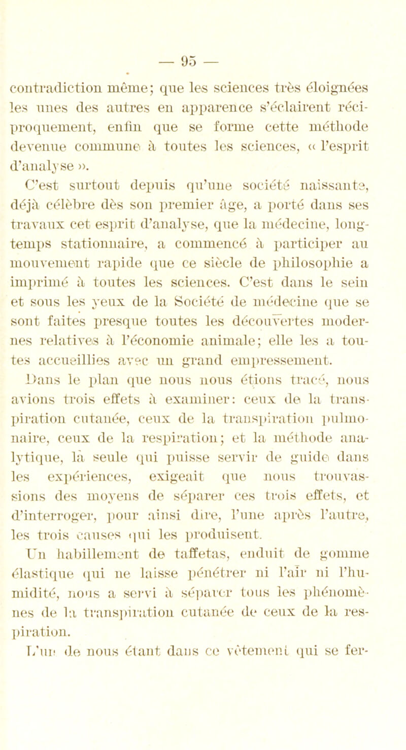 contradiction même; que les sciences très éloignées les unes des autres en apparence s’éclairent réci- proquement, enfin que se forme cette méthode devenue commune à toutes les sciences, « l’esprit d’analyse ». C’est surtout depuis qu’une société naissants, déjà célèbre dès son premier âge, a porté dans ses travaux cet esprit d’analyse, que la médecine, long- temps stationnaire, a commencé à participer au mouvement rapide que ce siècle de philosophie a imprimé à toutes les sciences. C’est dans le sein et sous les yeux de la Société de médecine (pie se sont faites presque toutes les découvertes moder- nes relatives à l’économie animale; elle les a tou- tes accueillies avec un grand empressement. Dans le plan que nous nous étions tracé, nous avions trois effets à examiner: ceux (le la trans- piration cutanée, ceux de la transpiration pulmo- naire, ceux de la respiration; et la méthode ana- lytique, là seule qui puisse servir de guide dans les expériences, exigeait que nous trouvas- sions des moyens de séparer ces trois effets, et d’interroger, pour ainsi dire, l’une après l’autre, les trois causes qui les produisent. Un habillement de taffetas, enduit de gomme élastique qui ne laisse pénétrer ni l’air ni l’hu- midité, nous a servi à séparer tous les phénomè- nes de la transpiration cutanée de ceux de la res- piration. L'un de nous étant dans ce vêtement qui se fer-