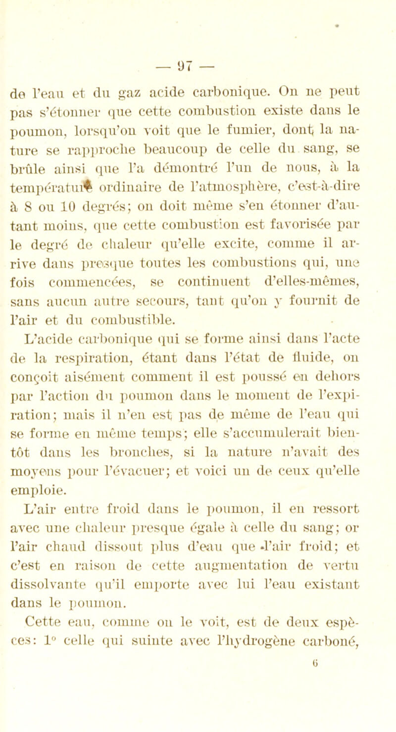 de l’eau et du gaz acide carbonique. On ne peut pas s’étonner que cette combustion existe dans le poumon, lorsqu’on voit que le fumier, dont lu na- ture se rapproche beaucoup de celle du sang, se brûle ainsi que l’a démontré l’un de nous, à la températufl ordinaire de l’atmosphère, c’est-à-dire à 8 ou 10 degrés; on doit même s’en étonner d’au- tant moins, que cette combustion est favorisée par le degré de chaleur qu’elle excite, comme il ar- rive dans presque toutes les combustions qui, une fois commencées, se continuent d’elles-mêmes, sans aucun autre secours, tant qu’on y fournit de l’air et du combustible. L’acide carbonique qui se forme ainsi dans l’acte de la respiration, étant dans l’état de fluide, on conçoit aisément comment il est poussé en dehors par l’action du poumon dans le moment de l’expi- ration; mais il n’en est pas de même de l’eau qui se forme en même temps; elle s’accumulerait bien- tôt dans les bronches, si la nature n’avait des moyens pour l’évacuer; et voici un de ceux qu’elle emploie. L’air entre froid dans le poumon, il en ressort avec une chaleur presque égale à celle du sang; or l’air chaud dissout plus d’eau que -l’air froid; et c’est en raison de cette augmentation de vertu dissolvante qu’il emporte avec lui l’eau existant dans le poumon. Cette eau, comme on le voit, est de deux espè- ces: 1° celle qui suinte avec l’hydrogène carboné,