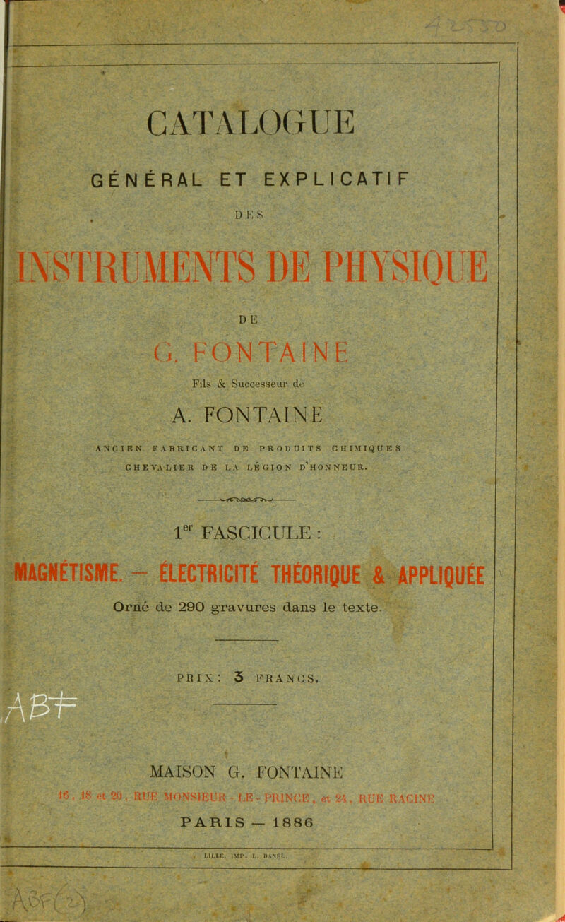 CATALOGUE GÉN ÉRAL ET EXPLICATI F D K S il 11 L D E ï h'ONTAINE Fils & Successeur de A. FONTAINE ANCIEN FABRICANT DE PRODUITS CHIMIQUES CHEVALIER DE LA LÉGION d’hONNEUR. Ie' FASCICULE MAGNÉTISME. - ÉLECTRICITÉ THÉORIQUE & APPLIQUÉE Orné de 290 gravures dans le texte. prix: 3 FRANCS. MAISON G. FONTAINE le, 18 et 20. RUE MONSIEUR - UE - PRINCE, et 24, RUE RACINE PARIS — 1886 ! L1LI.F.. IMP. L. DA N EL.