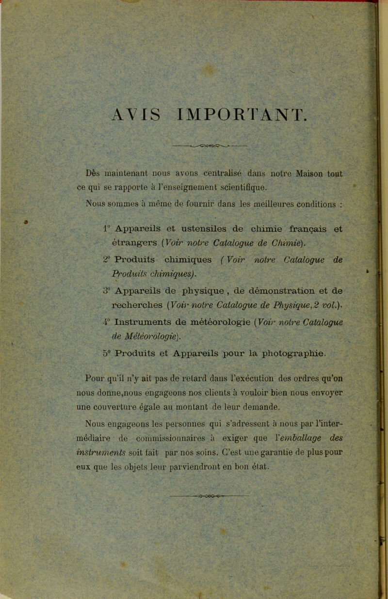 AVIS IMPORTANT. Dès maintenant nous avons centralisé dans notre Maison tout ce qui se rapporte à l’enseignement scientifique. Nous sommes à même de fournir dans les meilleures conditions : 1° Appareils et ustensiles de chimie français et étrangers ( Voir notre Catalogue de Chimie). 2° Produits chimiques ( Voir notre Catalogue de Produits chimiques). 3 Appareils de physique , de démonstration et de recherches ( Voir notre Catalogue de Physique,2 vol.). 4Ü Instruments de météorologie ( Voir notre Catalogue de Météorologie). 5° Produits et Appareils pour la photographie. Pour qu’il n’y ait pas de retard dans l’exécution des ordres qu’on nous donne,nous engageons nos clients à vouloir bien nous envoyer une couverture égale au montant de leur demande. Nous engageons les personnes qui s’adressent à nous par l’inter- médiaire de commissionnaires a exiger que Y emballage des instruments soit fait par nos soins. C’est une garantie de plus pour eux que les objets leur parviendront en bon élat.