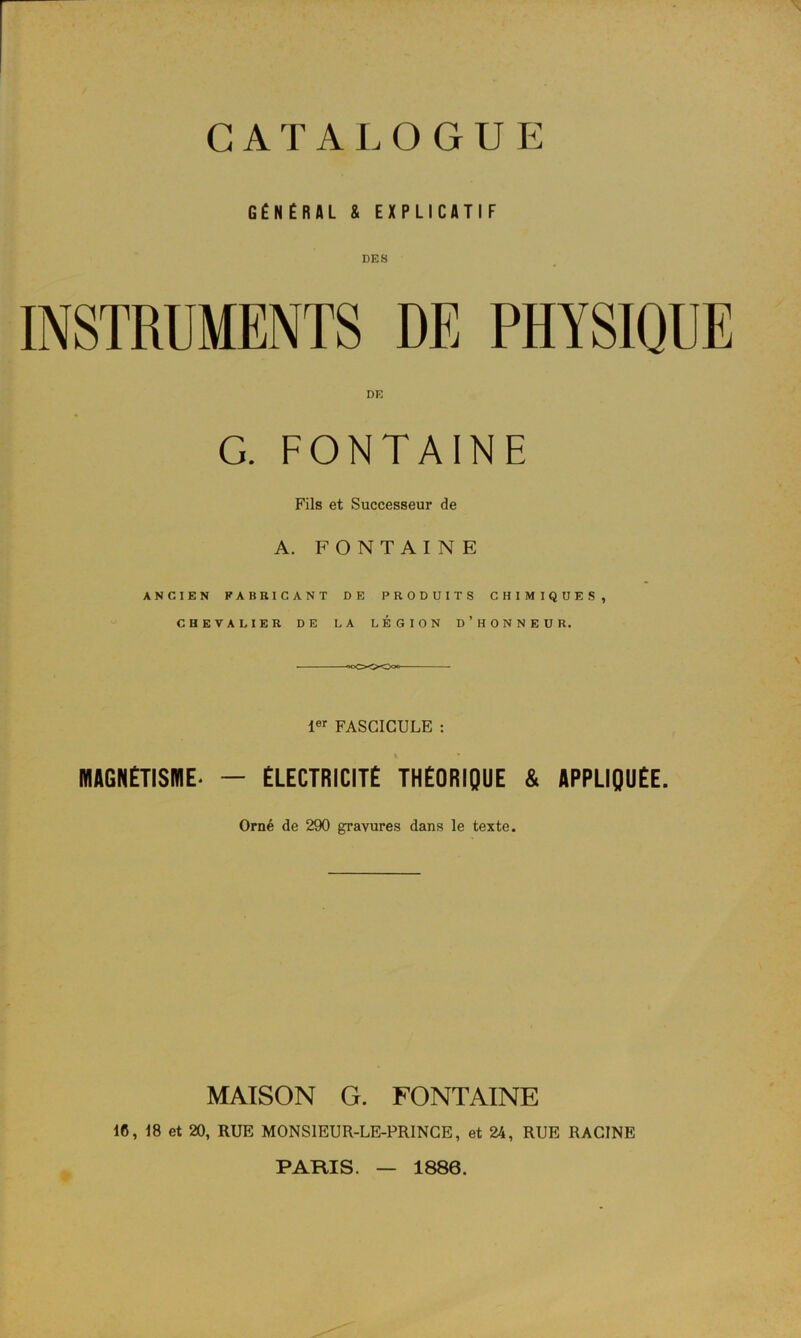 GÉNÉRAL & EXPLICATIF INSTRUMENTS DE PHYSIQUE DR G. FONTAINE Fils et Successeur de A. FONTAINE ANCIEN FABRICANT DE PRODUITS CHIMIQUES, CHEVALIER DE LA LÉGION D’HONNEUR. ■ 000*0*0°°— 1er FASCICULE : MAGNÉTISME^ — ÉLECTRICITÉ THÉORIQUE & APPLIQUÉE. Orné de 290 gravures dans le texte. MAISON G. FONTAINE 16, 18 et 20, RUE MONSIEUR-LE-PRINCE, et 24, RUE RACINE PARIS. 1886.