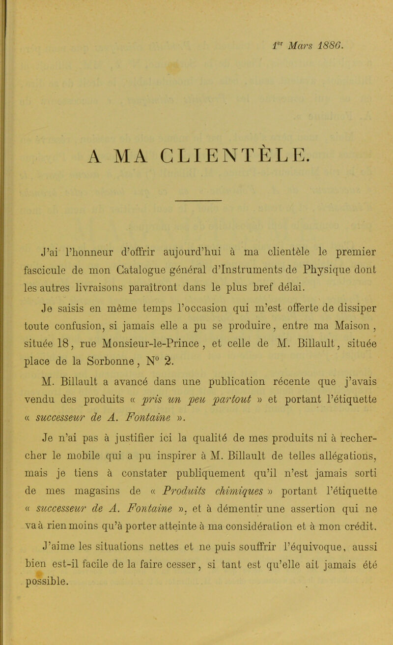 1er Mars 1886. A MA CLIENTÈLE. J’ai l’honneur d’offrir aujourd’hui à ma clientèle le premier fascicule de mon Catalogue général d’instruments de Physique dont les autres livraisons paraîtront dans le plus bref délai. Je saisis en même temps l’occasion qui m’est offerte de dissiper toute confusion, si jamais elle a pu se produire, entre ma Maison , située 18, rue Monsieur-le-Prince , et celle de M. Billault, située place de la Sorhonne, N° 2. M. Billault a avancé dans une publication récente que j’avais vendu des produits « pris un peu partout » et portant l’étiquette « successeur de A. Fontaine ». Je n’ai pas à justifier ici la qualité de mes produits ni à recher- cher le mobile qui a pu inspirer à M. Billault de telles allégations, mais je tiens à constater publiquement qu’il n’est jamais sorti de mes magasins de « Produits chimiques » portant l’étiquette « successeur de A. Fontaine ». et à démentir une assertion qui ne va à rien moins qu’à porter atteinte à ma considération et à mon crédit. J’aime les situations nettes et ne puis souffrir l’équivoque, aussi bien est-il facile de la faire cesser, si tant est qu’elle ait jamais été possible.