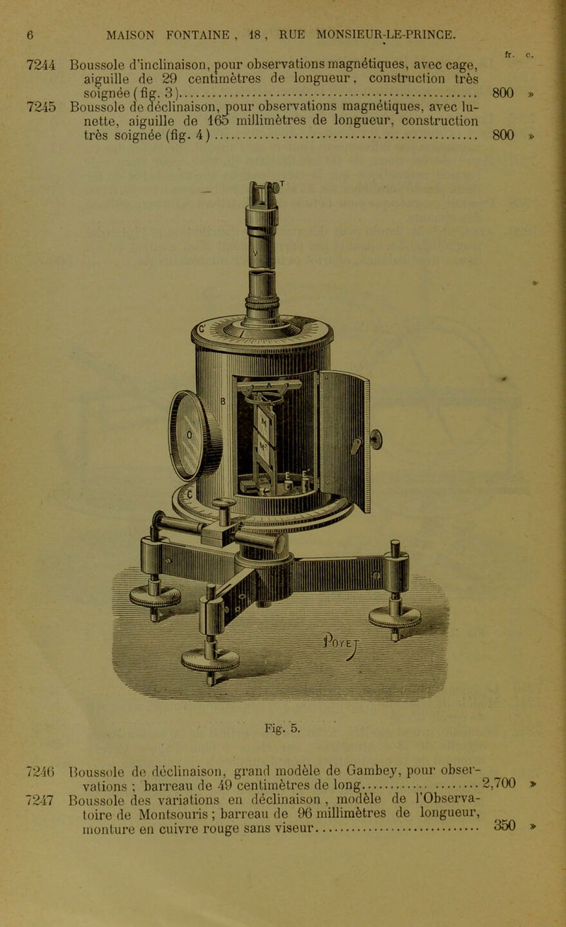 7244 Boussole d’inclinaison, pour observations magnétiques, avec cage, aiguille de 29 centimètres de longueur, construction très soignée ( fig. 3 ) 800 » 7245 Boussole de déclinaison, pour observations magnétiques, avec lu- nette, aiguille de 165 millimètres de longueur, construction très soignée (fig. 4) 800 » Fig. 5. 7246 Boussole de déclinaison, grand modèle de Gambey, pour obser- vations ; barreau de 49 centimètres de long 2,700 » 7247 Boussole des variations en déclinaison , modèle de l’Observa- toire de Montsouris ; barreau de 96 millimètres de longueur, monture en cuivre rouge sans viseur 350 »