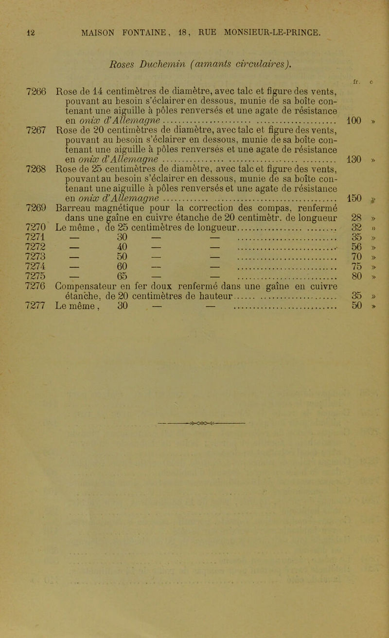 \ 12 MAISON FONTAINE, 18, RUE MONSIEUR-LE-PRINCE. Roses Duchemin (aimants circulaires). u. c 7266 Rose de 14 centimètres de diamètre, avec talc et figure des vents, pouvant au besoin s’éclairer en dessous, munie de sa boîte con- tenant une aiguille à pôles renversés et une agate de résistance en onix d’Allemagne 100 » 7267 Rose de 20 centimètres de diamètre, avec talc et figure des vents, pouvant au besoin s’éclairer en dessous, munie de sa boîte con- tenant une aiguille à pôles renversés et une agate de résistance en onix d’Allemagne 130 » 7268 Rose de 25 centimètres de diamètre, avec talc et figure des vents, pouvant au besoin s’éclairer en dessous, munie de sa boîte con- tenant une aiguille à pôles renversés et une agate de résistance en onix d’Allemagne 150 * 7269 Barreau magnétique pour la correction des compas, renfermé dans une gaîne en cuivre étanche de 20 centimètr. de longueur 28 » 7270 Le même , de 25 centimètres de longueur 32 » 7271 — 30 — — 35 » 7272 — 40 — — • 56 » 7273 — 50 — — 70 » 7274 — 60 — — 75 » 7275 — 65 — — 80 » 7276 Compensateur en fer doux renfermé dans une gaîne en cuivre étanche, de 20 centimètres de hauteur 35 »