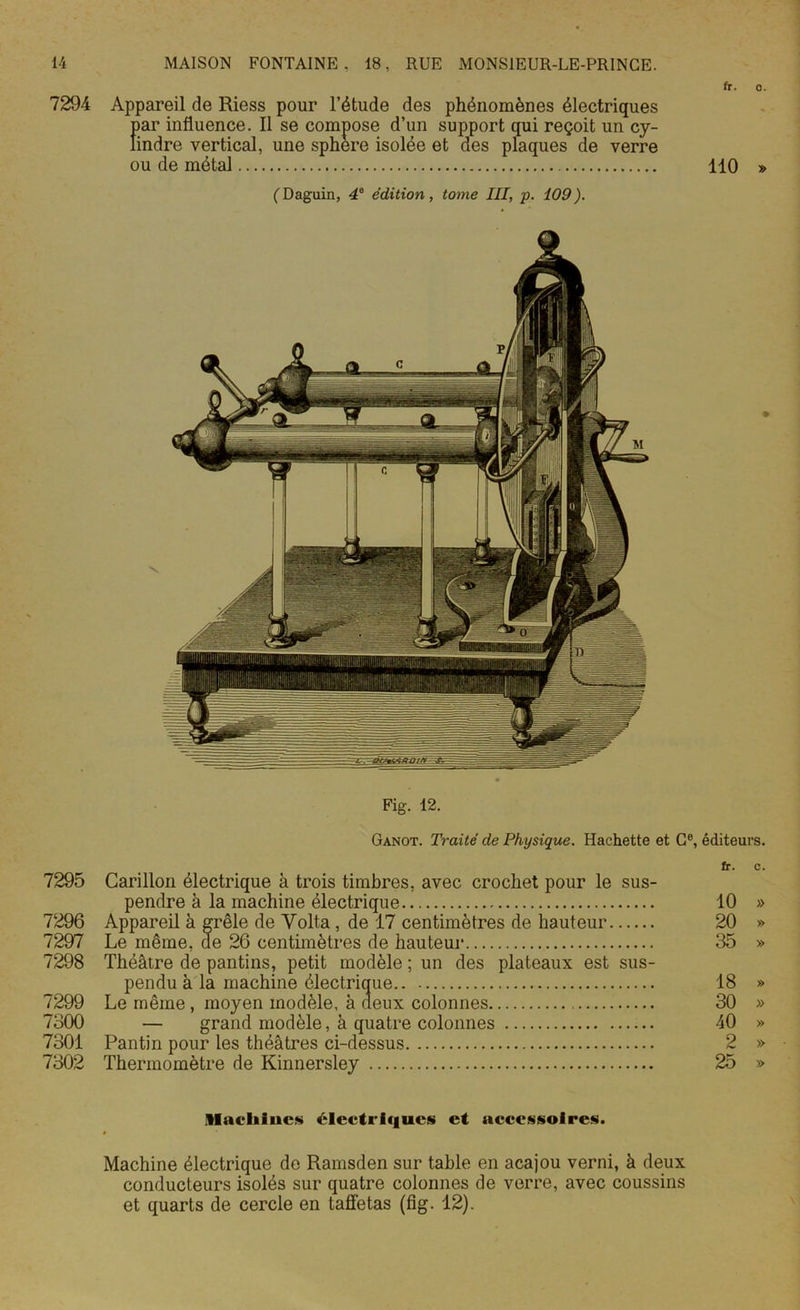 fr. 7294 Appareil de Riess pour l’étude des phénomènes électriques par influence. Il se compose d’un support qui reçoit un cy- lindre vertical, une sphere isolée et des plaques de verre ou de métal 110 (Daguin, 4e édition, tome III, p. 109). Fig. 12. Ganot. Traité de Physique. Hachette et Ge, éditeur 7295 Carillon électrique à trois timbres, avec crochet pour le sus- pendre à la machine électrique 7296 Appareil à grêle de Volta , de 17 centimètres de hauteur 7297 Le même, de 26 centimètres de hauteur 7298 Théâtre de pantins, petit modèle ; un des plateaux est sus- pendu à la machine électrique 7299 Le même , moyen modèle, à fieux colonnes 7300 — grand modèle, à quatre colonnes 7301 Pantin pour les théâtres ci-dessus 7302 Thermomètre de Kinnersley fr. 10 20 35 18 30 40 2 25 ftlacliiucs électriques et accessoires. Machine électrique de Ramsden sur table en acajou verni, à deux conducteurs isolés sur quatre colonnes de verre, avec coussins et quarts de cercle en taffetas (fig. 12).