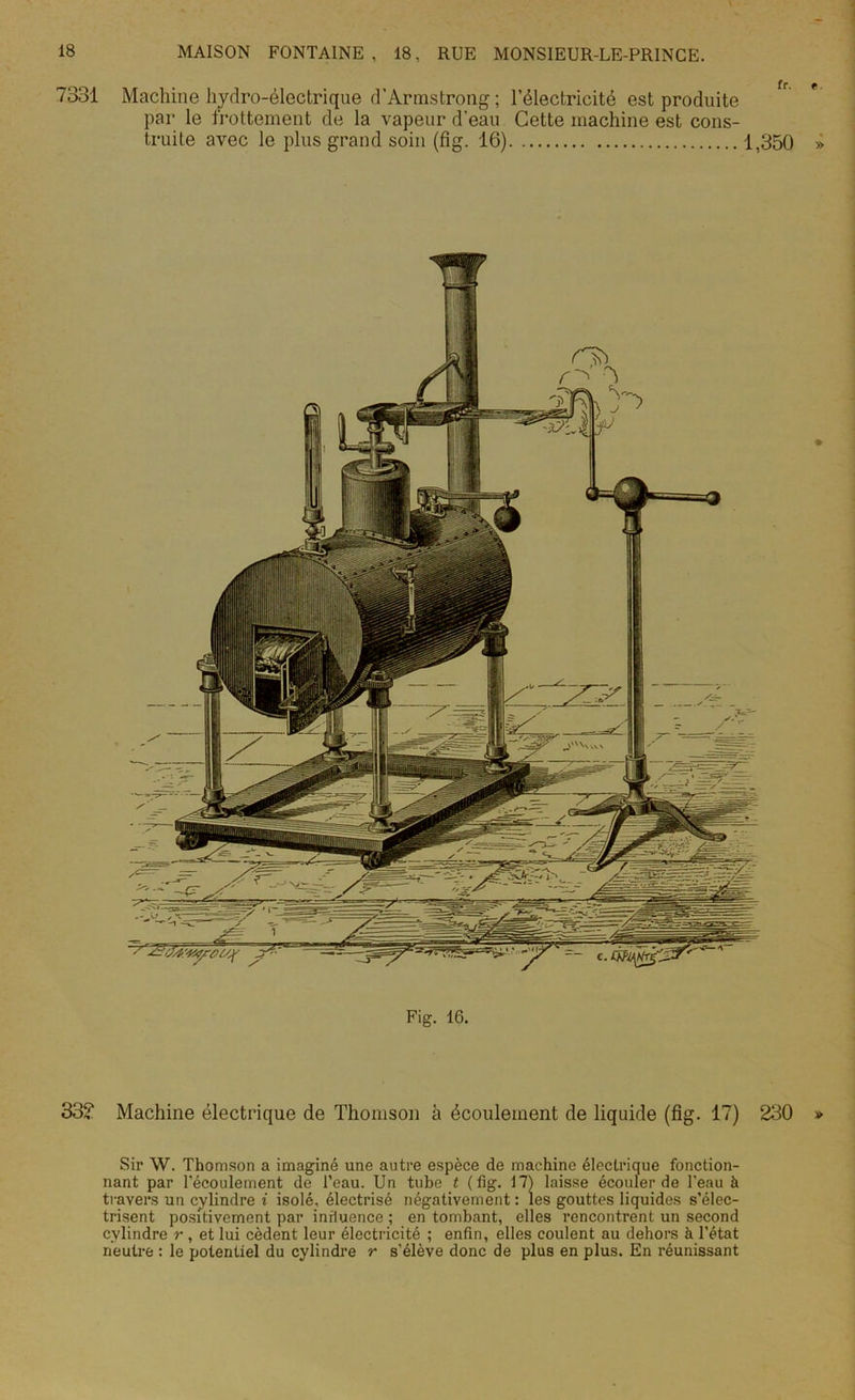 7331 Machine hydro-électrique d'Armstrong; l’électricité est produite par le frottement de la vapeur d'eau Cette machine est cons- truite avec le plus grand soin (fig. 16) 1,350 Fig. 16. 33? Machine électrique de Thomson à écoulement de liquide (fig. 17) 230 Sir W. Thomson a imaginé une autre espèce de machine électrique fonction- nant par l’écoulement de l’eau. Un tube t (fig. 17) laisse écouler de l’eau à travers un cylindre i isolé, électrisé négativement : les gouttes liquides s’élec- trisent positivement par influence ; en tombant, elles rencontrent un second cylindre r , et lui cèdent leur électricité ; enfin, elles coulent au dehors à l’état neutre : le potentiel du cylindre r s’élève donc de plus en plus. En réunissant