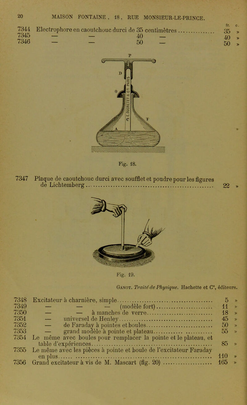 7344 Electrophore en caoutchouc durci de 35 centimètres 7345 — — 40 — 7346 — — 50 — r fr. c. 35 » 40 » 50 » Fig. 18. 7347 Plaque de caoutchouc durci avec soufflet et poudre pour les figures de Lichtemberg 22 » Fig. 19. Ganot. Traité cle Physique. Hachette et Ce, éditeurs. 7348 Excitateur à charnière, simple 5 » 7349 — — — (modèle fort) 11 » 7350 — — à manches de verre 18 » 7351 — universel de Henley 45 » 7352 — de Faraday à pointes et boules 50 » 7353 — grand modèle à pointe et plateau 55 » 7354 Le même avec boules pour remplacer la pointe et. le plateau, et table d’expériences 85 » 7355 Le même avec les pièces à pointe et boule de l’excitateur Faraday en plus 110 » 7356 Grand excitateur à vis de M. Mascart (fig. 20) 165 »