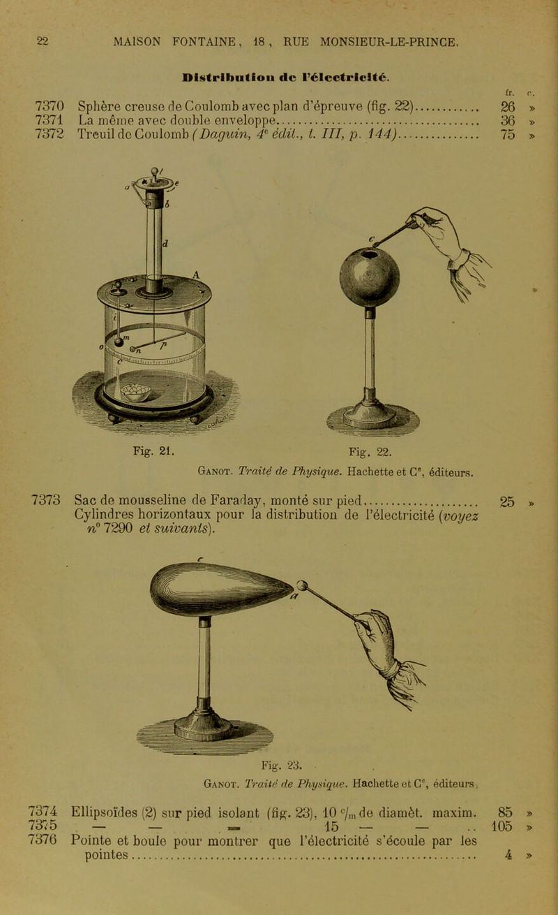 Distribution «le l’électricité. fr. c. 7370 Sphère creuse de Coulomb avec plan d’épreuve (fig. 22) 26 » 7371 La même avec double enveloppe 36 » 7372 Treuil de Coulomb (Daguin, 4e édit., t. III, p. 144) 75 » Fig. 21. Fig. 22. Ganot. Traité de Physique. Hachette et C', éditeurs. 7373 Sac de mousseline de Faraday, monté sur pied 25 Cylindres horizontaux pour la distribution de l’électricité (voyez n° 7290 et suivants). Fig. 23. Ganot. Traité de Physique. Hachette et Cc, éditeurs 7374 Ellipsoïdes (2) sur pied isolant (fig. 23). 10 c/m de diamèt. maxim. 85 » 7375 — — « 15 — — .. 105 » 7376 Pointe et boule pour montrer que l’électricité s’écoule par les pointes 4 »
