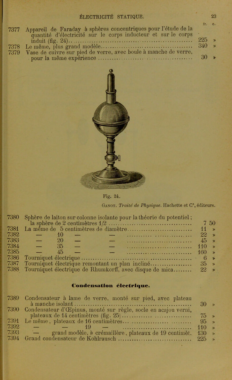 fr. o. 7377 Appareil de Faraday à sphères concentriques pour l’étude de la quantité d’électricité sur le corps inducteur et sur le corps ■ induit (fig. 24) 225 » 7378 Le même, plus grand modèle 340 » 7379 Vase de cuivre sur pied de verre, avec boule à manche de verre, pour la même expérience 30 » Fig. 24. Ganot. Traité de Physique. Hachette et Ge, éditeurs. 7380 Sphère de laiton sur colonne isolante pour la théorie du potentiel ; la sphère de 2 centimètres 1/2 7 50 7381 La meme de 5 centimètres de diamètre 11 » 7382 — 10 — — 22 » 7383 — 20 — — 45 » 7384 — 35 — — 110 » 7385 — 45 — - 160 » 7386 Tourniquet électrique 6 » 7387 Tourniquet électrique remontant un plan incliné 35 » 7388 Tourniquet électrique de Rhumkcrff, avec disque de mica 22 » ('ondcnsatioii électrique. 7389 Condensateur à lame de verre, monté sur pied, avec plateau à manche isolant 30 » 7390 Condensateur d’Œpinus, monté sur règle, socle en acajou verni, plateaux de 14 centimètres (fig. 25) 75 » 7391 Le même, plateaux de 16 centimètres... 95 » 7392 — — 19 — 110 » 7393 — grand modèle, à crémaillère, plateaux de 19 centimèt. 130 » 7394 Grand condensateur de Kohlrausch 225 »