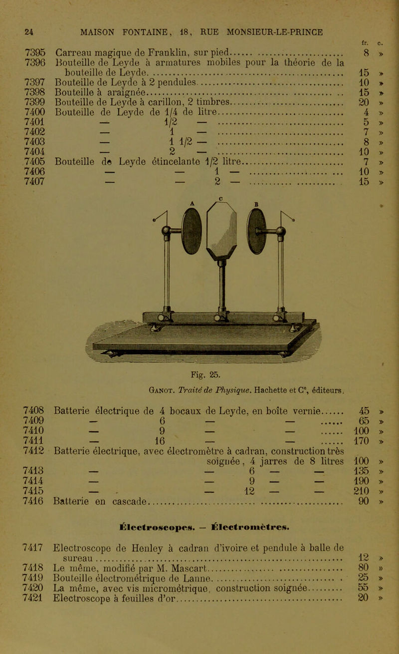 fr. o. 7395 Carreau magique de Franklin, sur pied 8 » 7396 Bouteille de Leyde à armatures mobiles pour la théorie de la bouteille de Leyde 15 » 7397 Bouteille de Leycîe à 2 pendules. 10 » 7398 Bouteille à araignée 15 » 7399 Bouteille de Leyde à carillon, 2 timbres 20 » 7400 Bouteille de Leyde de 1/4 de litre 4 » 7401 — 1 2 — 5 » 7402 — 1 — 7 » 7403 — 1 1/2 — 8 » 7404 — 2 — 10 » 7405 Bouteille de Leyde étincelante 1/2 litre 7 » 7406 — ‘ — 1 — » 10 » 7407 — — 2 — 15 » c Fig. 25. Ganot. Traité de Physique. Hachette etCe, éditeurs. 7408 Batterie électrique de 4 bocaux de Leyde, en boîte vernie 45 » 7409 - 6 — — 65 » 7410 — 9 — — 100 » 7411 — 16 — — 170 » 7412 Batterie électrique, avec électromètre à cadran, construction très soignée. 4 jarres de 8 litres 100 » 7413 — — 6 — — 135 » 7414 — — 9 — — 190 » 7415 — . — 12 — — 210 » 7416 Batterie en cascade 90 » Élcctroscopcs. — Électromètres. 7417 Electroscope de Henley à cadran d’ivoire et pendule à balle de sureau 12 » 7418 Le même, modifié par M. Mascart, 80 » 7419 Bouteille électrométrique de Lanne 25 » 7420 La même, avec vis micrométriquo, construction soignée 55 » 7421 Electroscope à feuilles d’or 20 »