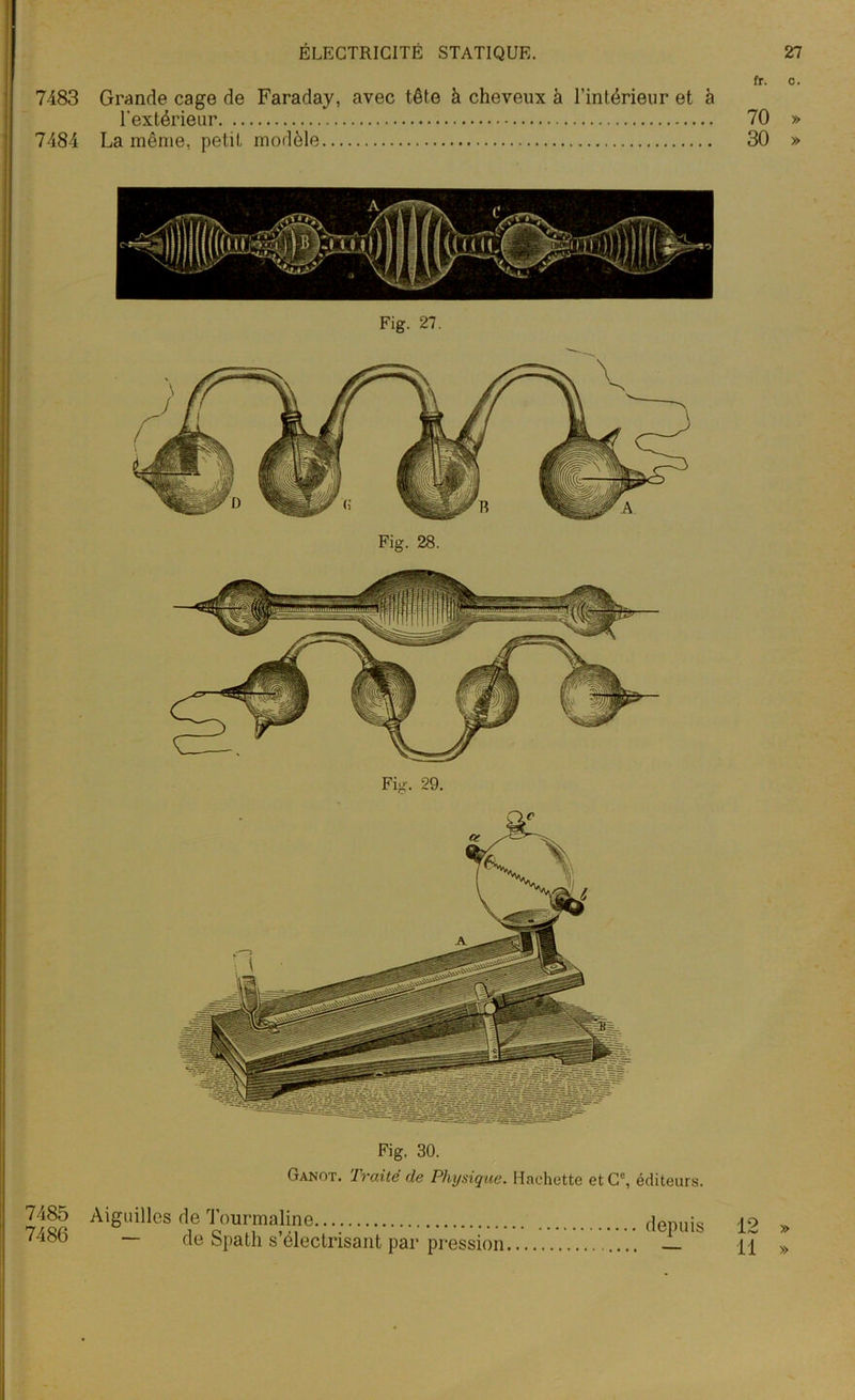 Fig. 28. Fig. 30. Ganot. Traité de Physique. Hachette et Ce, éditeurs. 7485 Aiguilles de Tourmaline dormis io ^ 7486 — de Spath s’électrisant par pression — a » ÉLECTRICITÉ STATIQUE. 27 fr. c. 7483 Grande cage de Faraday, avec tête à cheveux à l’intérieur et à l'extérieur 70 » 7484 La même, petit modèle 30 » Fig. 27. Fig. 29.