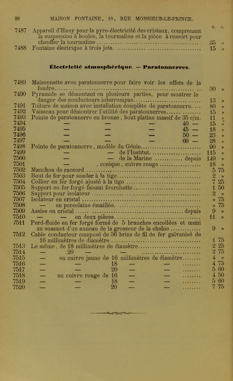 fr. c» 7487 Appareil d’Hauy pour la pvro-électricité des cristaux, comprenant la suspension à boules, la tourmaline et la pièce à ressort pour chaufler la tourmaline 35 » 7488 Fontaine électrique à trois jets 15 » Électricité atmosphérique. — Paratonnerres. 7489 Maisonnette avec paratonnerre pour faire voir les effets de la foudre 30 » 7490 Pyramide se démontant en plusieurs parties, pour montrer le danger des conducteurs interrompus 13 » 7491 Toiture de maison avec installation complète de paratonnerre. ... 80 » 7492 Vaisseau pour démontrer l’utilité des paratonnerres 15 » 7493 Pointe de paratonnerre en bronze , bout platine massif de 35 c/m. 11 » 7494 — — — 40 — 15 >> 7495 — — — 45 — 18 » 7496 — — — 50 — 23 » 7497 — — — 60 — 28 » 7498 Pointe de paratonnerre , modèle du Génie 90 » 7499 — — de l’Institut 115 » 7500 — — de la Marine depuis 140 » 7501 — , conique, cuivre rouge 18 » 7502 Manchon de raccord 5 75 7503 Bout de fer pour souder à la tige 2 » 7504 Collier en fer forgé ajusté à la tige 7 25 7505 Support en fer forgé faisant fourchette 1 50 7506 Support pour isolateur 2 » 7507 Isolateur en cristal » 75 7508 — en porcelaine émaillée » 75 7509 Assise en cristal depuis 9 » 7510 — — en deux pièces 11 » 7511 Perd-fluide en fer forgé formé de 5 branches encollées et muni au sommet d’un anneau de la grosseur de la chaîne 9 » 7512 Cable conducteur composé de 36 brins de fil de fer galvanisé de 16 millimètres de diamètre 1 75 7513 Le même . de 18 millimètres de diamètre 2 25 7514 — 20 — — 2 75 7515 — en cuivre jaune de 16 millimètres de diamètre 4 » 7516 — — 18 — — 4 75 7517 — — 20 — — 5 60 7518 — en cuivre rouge de 16 — — 4 50 7519 — — 18 — — 5 60 7520 — — 20 — — 7 75