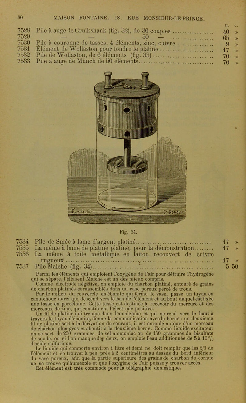 fr. c. 7528 Pile à auge île Cruikshank (fig. 32), de 30 couples 40 » 7529 - - 50 - : 05 » 7530 Pile à couronne de tasses, 4 éléments, zinc, cuivre 9 » 7531 Elément de Wollaston pour fondre le platine 17 » 7532 Pile de Wollaston, de 6 éléments (fig. 33) 70 » 7533 Pile à auge de Münch de 50 éléments 70 » Fig. 34. 7534 Pile de Smée à lame d'argent platiné 17 » 7535 La même à lame de platine platiné, pour la démonstration 17 » 7536 La même à toile métallique en laiton recouvert de cuivre rugueux 17 » 7537 Pile Maiche (fig. 34) *. 5 50 Parmi les éléments qui emploient l’oxygène de l’air pour détruire l’hydrogène qui se sépare, l’élément Maiche est un des mieux compris. Comme électrode négative, on emploie du charbon platiné, entouré de grains de charbon platinés et rassemblés dans un vase poreux percé de trous. Par le milieu du couvercle en ébonite qui ferme le vase, passe un tuyau en caoutchouc durci qui descend vers le bas de l’élément et au bout duquel est fixée une tasse en porcelaine. Cette tasse est destinée à recevoir du mercure et des morceaux de zinc, qui constituent l’électrode positive. Un fil de platine qui trempe dans l’amalgame et qui se rend vers le haut à travers le tuyau d’ébonite, donne la communication avec la borne : un deuxième fil de platine sert à la dérivation du courant, il est enroulé autour d'un morceau de charbon plus gros et aboutit à la deuxième borne. Comme liquide excitateur on se sert ae 25U grammes de sel ammoniac ou de 150 grammes de bisulfate de soude, ou si l'on manque de^ deux, on emploie l’eau additionnée de 5 à 10% d’acide sulfurique. Le liquide qui comporte environ 1 litre et demi ne doit remplir que les 2/3 de l’élément et se trouver à peu près à 2 centimètres au dessus du bord inférieur du vase poreux, afin que la partie supérieure des grains de charbon de cornue ne se trouve qu’humectée et que l’oxygène de l’air puisse y trouver accès. Cet élément est très commode pour la télégraphie domestique.