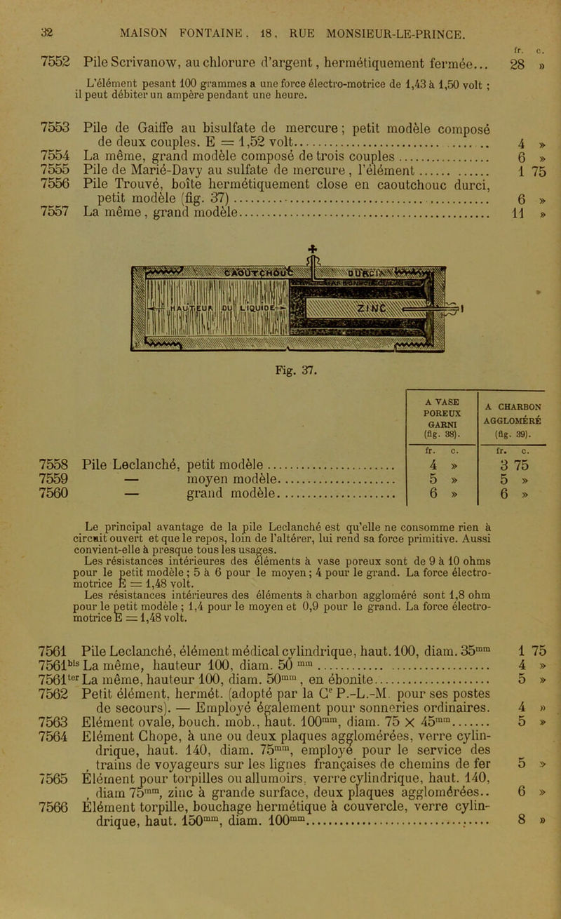 fr. c. 7552 Pile Scrivanow, au chlorure d’argent, hermétiquement fermée... 28 » L’élément pesant 100 grammes a une force électro-motrice de 1,43 à 1,50 volt ; il peut débiter un ampère pendant une heure. 7553 Pile de Gaiffe au bisulfate de mercure ; petit modèle composé de deux couples. E =1,52 volt 7554 La même, grand modèle composé de trois couples 7555 Pile de Marié-Davy au sulfate de mercure, l’élément 7556 Pile Trouvé, boîte hermétiquement close en caoutchouc durci, petit modèle (fig. 37) 7557 La même, grand modèle 4 » 6 » 1 75 6 » 11 » + Fig. 37. A VASE POREUX GARNI (fig- 38). A CHARBON AGGLOMÉRÉ (fig. 39). 7558 7559 7560 Pile Leclanché, petit modèle — moyen modèle — grand modèle fr. c. 4 » 5 » 6 » fr. c. 3 75 5 » 6 » Le principal avantage de la pile Leclanché est qu’elle ne consomme rien à circuit ouvert et que le repos, loin de l’altérer, lui rend sa force primitive. Aussi convient-elle à presque tous les usages. Les résistances intérieures des éléments à vase poreux sont de 9 à 10 ohms pour le petit modèle ; 5 à 6 pour le moyen ; 4 pour le grand. La force électro- motrice E = 1,48 volt. Les résistances intérieures des éléments à charbon aggloméré sont 1,8 ohm pour le petit modèle : 1,4 pour le moyen et 0,9 pour le grand. La force électro- motrice E = 1,48 volt. 7561 Pile Leclanché, élément médical cylindrique, haut. 100, diam. 35mm 1 75 7561bls La même, hauteur 100, diam. 50 m,n 4 » 7561terLa même, hauteur 100, diam. 50m,n, en ébonite 5 » 7562 Petit élément, hermét. (adopté par la Ce P.-L.-M. pour ses postes de secours). — Employé également pour sonneries ordinaires. 4 » 7563 Elément ovale, bouch. mob., haut. 100mm, diam. 75 X 45rara 5 » 7564 Elément Chope, à une ou deux plaques agglomérées, verre cylin- drique, haut. 140, diam. 75mm, employé pour le service des trains de voyageurs sur les lignes françaises de chemins de fer 5 » 7565 Élément pour torpilles ouallumoirs, verre cylindrique, haut. 140, diam 75mm, zinc à grande surface, deux plaques agglomérées.. 6 » 7566 Élément torpille, bouchage hermétique à couvercle, verre cylin- drique, haut. 150mm, diam. 100ram 8 »