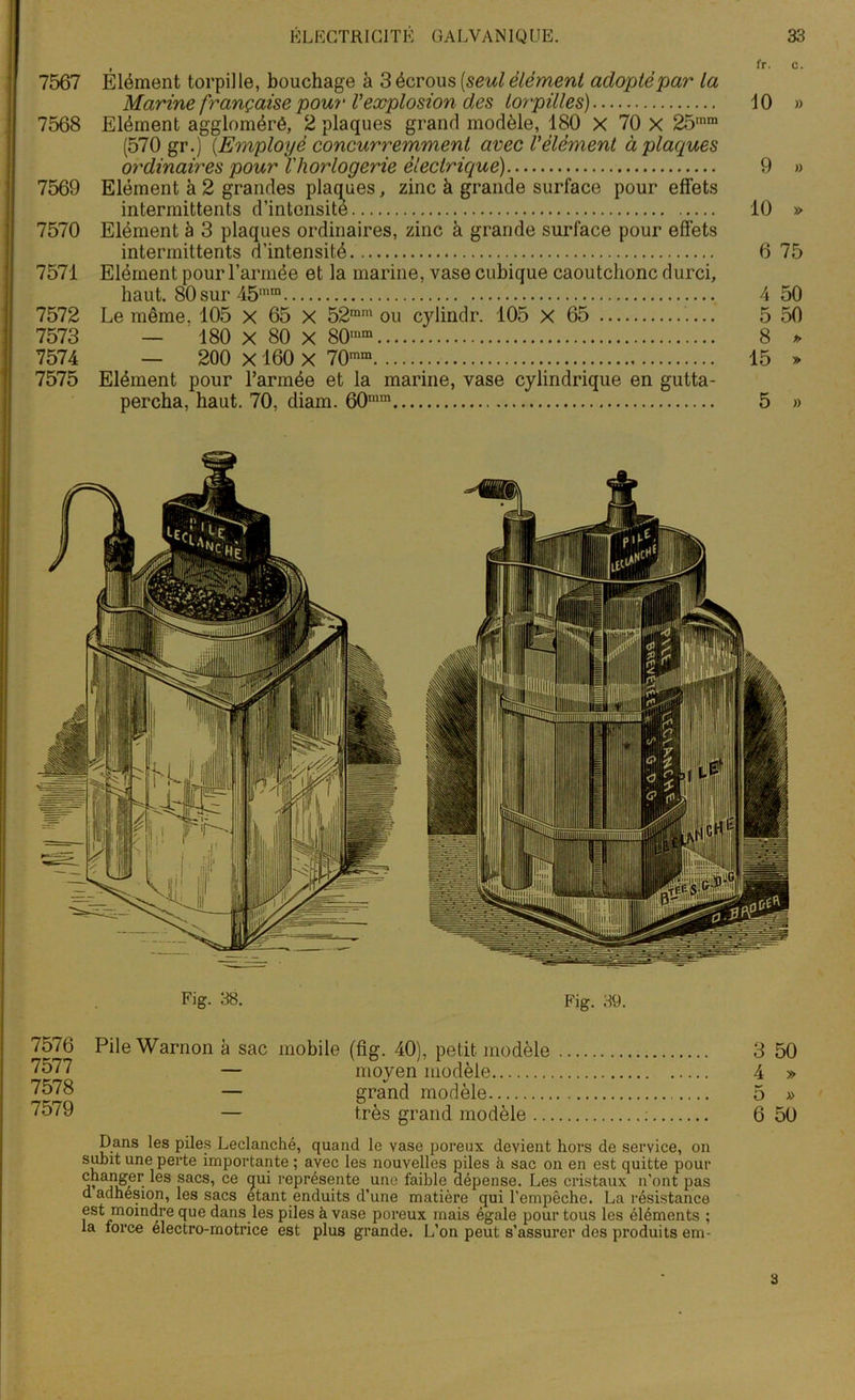 . , , fr- o. 7567 Elément torpille, bouchage à 3 écrous (seul élément adopté par la Marine française pour Vexplosion des torpilles) 10 » 7568 Elément aggloméré, 2 plaques grand modèle, 180 X 70 X 25mm (570 gr.) {Employé concurremment avec Vélément à plaques ordinaires pour l'horlogerie électrique) 9 » 7569 Elément à 2 grandes plaques, zinc à grande surface pour effets intermittents d’intonsite 10 » 7570 Elément à 3 plaques ordinaires, zinc à grande surface pour effets intermittents d’intensité 6 75 7571 Elément pour l’armée et la marine, vase cubique caoutchonc durci, haut. 80 sur 45mm 4 50 7572 Le même. 105 x 65 X 52mm ou cylindr. 105 X 65 5 50 7573 — 180 X 80 X 80'“m 8 » 7574 — 200 X160 X 70mra 15 » 7575 Elément pour l’armée et la marine, vase cylindrique en gutta- percha, haut. 70, diam. 60mm 5 » Fig. 38. Fig. 39. 7576 7577 7578 7579 Pile Warnon à sac mobile (fig. 40), petit modèle — moyen modèle V — grand modèle — très grand modèle .. Dans les piles Leclanché, quand le yase poreux devient hors de service, on subit une perte importante ; avec les nouvelles piles à sac on en est quitte pour changer les sacs, ce gui représente une faible dépense. Les cristaux n’ont pas d adhesion, les sacs étant enduits d’une matière qui l’empêche. La résistance est moindre que dans les piles à vase poreux mais égale pour tous les éléments ; la force électro-motrice est plus grande. L’on peut s’assurer des produits em- 3 50 4 » 5 » 6 50 3