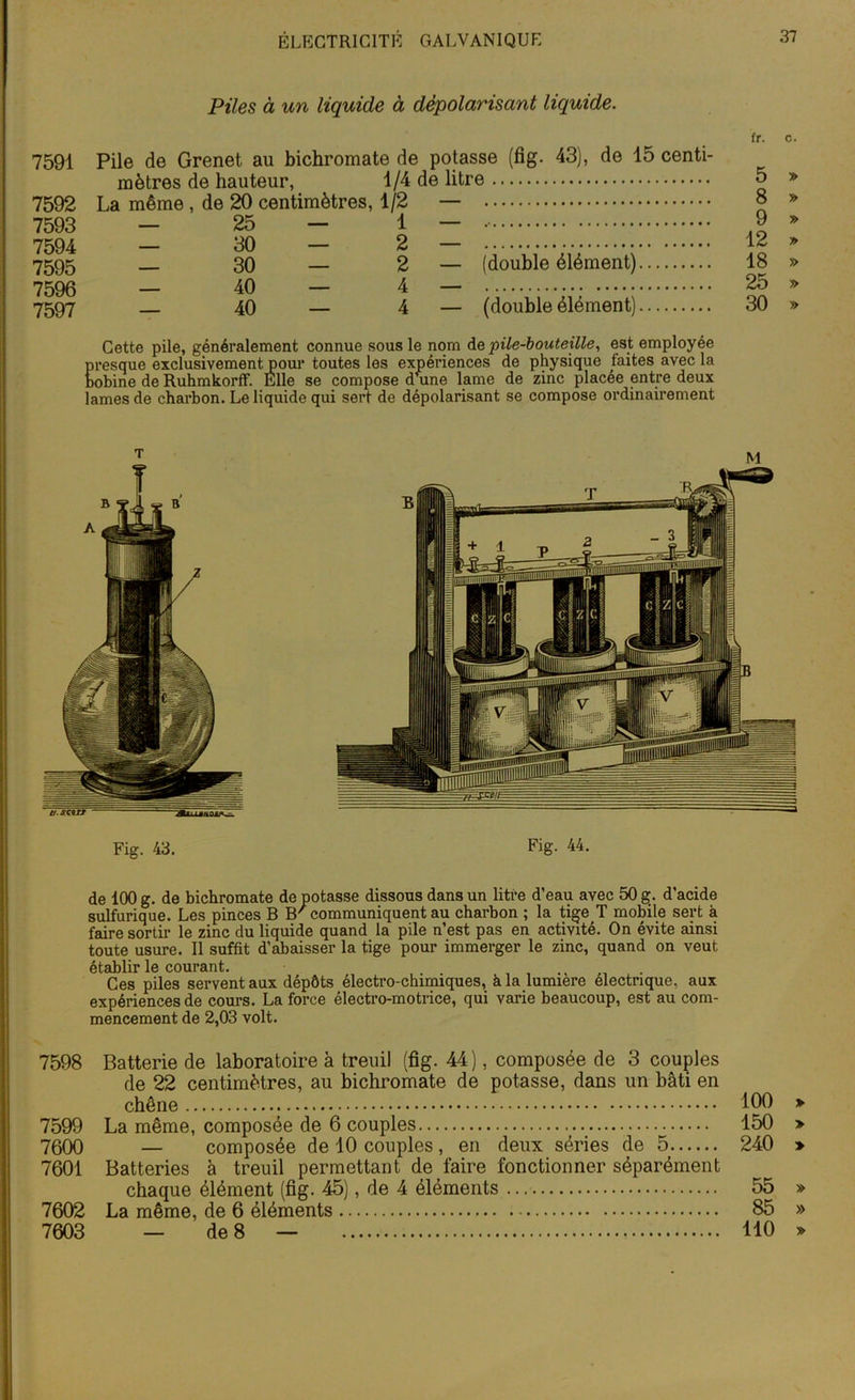 Piles à un liquide à dépolarisant liquide. 7591 7592 7593 7594 7595 7596 7597 Pile de Grenet au bichromate de potasse (fig. 43), de 15 centi- mètres de hauteur, 1/4 de litre La même , de 20 centimètres, 1/2 — — 25 — 1 — — 30 — 2 — 30 — 2 — (double élément) — 40 — 4 — 40 — 4 — (double élément) fr. c. 5 » 8 » 9 » 12 » 18 » 25 » 30 » Cette pile, généralement connue sous le nom de pile-bouteille, est employée presque exclusivement pour toutes les expériences de physique faites avec la bobine de Ruhmkorff. Elle se compose dane lame de zinc placée entre deux lames de charbon. Le liquide qui sert de dépolarisant se compose ordinairement Fig. 43. Fig- 44. de 100 g. de bichromate de potasse dissous dans un litre d’eau avec 50 g. d’acide sulfurique. Les pinces B B' communiquent au charbon ; la tige T mobile sert à faire sortir le zinc du liquide quand la pile n’est pas en activité. On évite ainsi toute usure. Il suffit d’abaisser la tige pour immerger le zinc, quand on veut établir le courant. Ces piles servent aux dépôts électro-chimiques, h la lumière electnque, aux expériences de cours. La force électro-motrice, qui varie beaucoup, est au com- mencement de 2,03 volt. 7598 Batterie de laboratoire à treuil (fig. 44), composée de 3 couples de 22 centimètres, au bichromate de potasse, dans un bâti en chêne 100 » 7599 La même, composée de 6 couples 150 » 7500 — composée de 10 couples , en deux séries de 5 240 > 7601 Batteries à treuil permettant de faire fonctionner séparément chaque élément (fig. 45), de 4 éléments 55 » 7602 La même, de 6 éléments 85 » 7603 — de 8 — 110 »