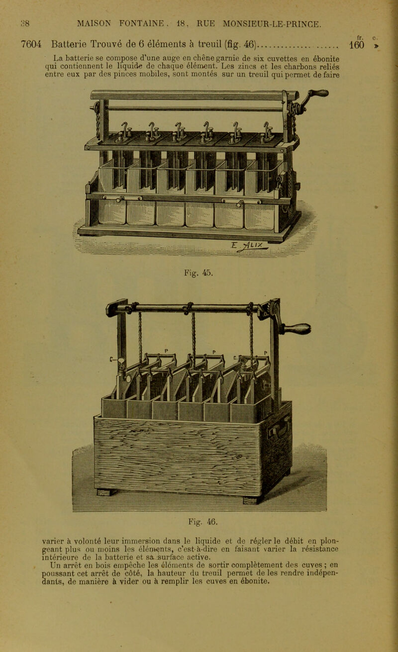 7604 Batterie Trouvé de 6 éléments à treuil (fig. 46) La batterie se compose d’une auge en chêne garnie de six cuvettes en ébonite qui contiennent le liquide de chaque élément. Les zincs et les charbons reliés entre eux par des pinces mobiles, sont montés sur un treuil qui permet de faire Fig. 45. Fig. 46. varier à volonté leur immersion dans le liquide et de régler le débit en plon- geant plus ou moins les éléments, c’est-à-dire en faisant varier la résistance intérieure de la batterie et stv.surface active. Un arrêt en bois empêche les éléments de sortir complètement des cuves ; en poussant cet arrêt de côté, la hauteur du treuil permet de les rendre indépen- dants, de manière à vider ou à remplir les cuves en ébonite. fr. c. 160 »