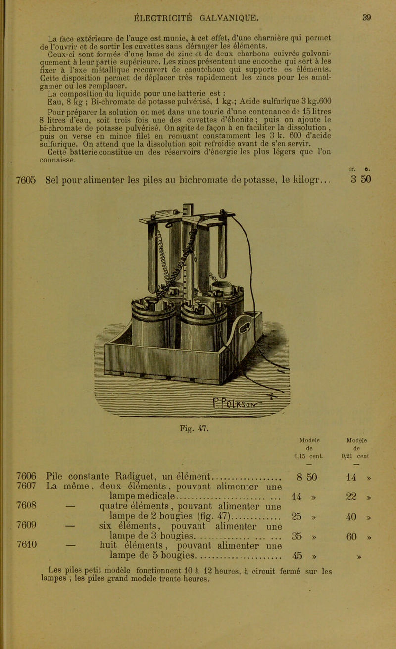 7605 7606 7607 7608 7609 7610 La face extérieure de l’auge est munie, à cet effet, d’une charnière qui permet de l’ouvrir et de sortir les cuvettes sans déranger les éléments. Ceux-ci sont formés d’une lame de zinc et de deux charbons cuivrés galyani- quement à leur partie supérieure. Les zincs présentent une encoche qui sert à les fixer à l’axe métallique recouvert de caoutchouc qui supporte es éléments. Cette disposition permet de déplacer très rapidement les zincs pour les amal- gamer ou les remplacer. La composition du liquide pour une batterie est : Eau, 8 kg ; Bi-chromate de potasse pulvérisé, 1 kg.; Acide sulfurique 3 kg.600 Pour préparer la solution on met dans une tourie d’une contenance de 15 litres 8 litres d’eau, soit trois fois une des cuvettes d’ébonite ; puis on ajoute le bi-chromate de potasse pulvérisé. On agite de fayon à en faciliter la dissolution , puis on verse en mince filet en remuant constamment les 3 k. 600 d’acide sulfurique. On attend que la dissolution soit refroidie avant de s’en servir. Cette batterie constitue un des réservoirs d’énergie les plus légers que l’on connaisse. Sel pour alimenter les piles au bichromate dépotasse, le kilogr.., Fig. 47. Modèle de 0,15 cenl. Pile constante Radiguet, un élément 8 50 La même, deux éléments, pouvant alimenter une lampe médicale 14 » — quatre éléments , pouvant alimenter une lampe de 2 bougies (fig. 47) 25 » — six éléments, pouvant alimenter une lampe de 3 bougies 35 » — huit éléments, pouvant alimenter une lampe de 5 bougies 45 » Les piles petit modèle fonctionnent 10 à 12 heures, à circuit fermé sur les lampes ; les piles grand modèle trente heures. ir. o. 3 50 Modèle de 0,21 cent 14 » 22 » 40 » 60 »