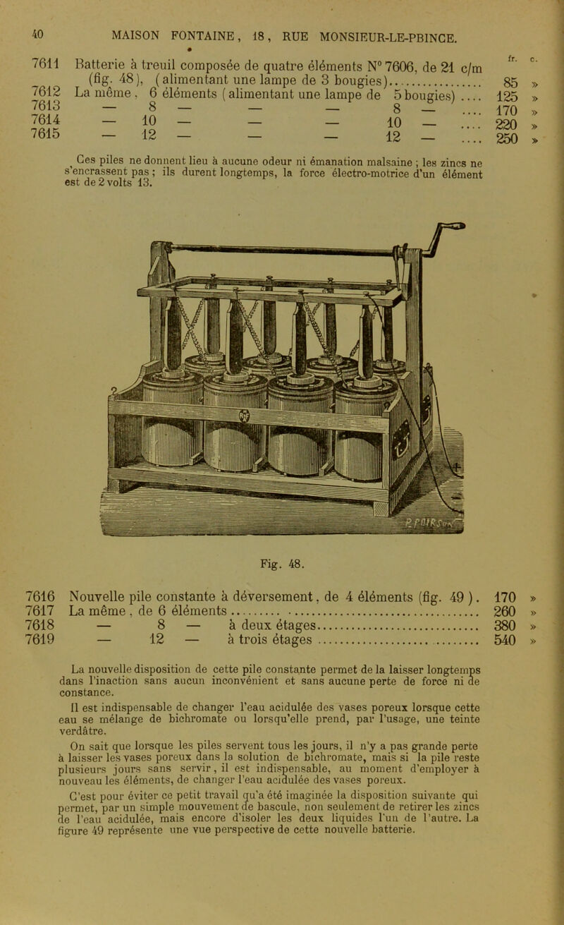 7611 7612 7613 7614 7615 Batterie à treuil composée de quatre éléments N°7606, de 21 c/m (fig- 48), (alimentant une lampe de 3 bougies) La même . 6 éléments ( alimentant une lampe de 5 bougies) — 10 — — — 10 — 12 — 12 — fr. 85 125 170 220 250 , Ces piles ne donnent lieu à aucune odeur ni émanation malsaine ; les zincs ne s’encrassent pas ; ils durent longtemps, la force électro-motrice d’un élément est de 2 volts 13. Fig. 48. 7616 Nouvelle pile constante à déversement, de 4 éléments (fig. 49 ). 170 7617 La même , de 6 éléments 260 7618 — 8 — à deux étages 380 7619 — 12 — à trois étages 540 La nouvelle disposition de cette pile constante permet de la laisser longtemps dans l’inaction sans aucun inconvénient et sans aucune perte de force ni de constance. Il est indispensable de changer l’eau acidulée des vases poreux lorsque cette eau se mélange de bichromate ou lorsqu’elle prend, par l’usage, une teinte verdâtre. On sait que lorsque les mies servent tous les jours, il n’y a pas grande perte à laisser les vases poreux dans la solution de bichromate, mais si la pile reste plusieurs jours sans servir, il est indispensable, au moment d’employer à nouveau les éléments, de changer l’eau acidulée des vases poreux. C’est pour éviter ce petit travail qu’a été imaginée la disposition suivante qui permet, par un simple mouvement de bascule, non seulement de retirer les zincs de l’eau acidulée, mais encore d’isoler les deux liquides l'un de l’autre. La figure 49 représente une vue perspective de cette nouvelle batterie.