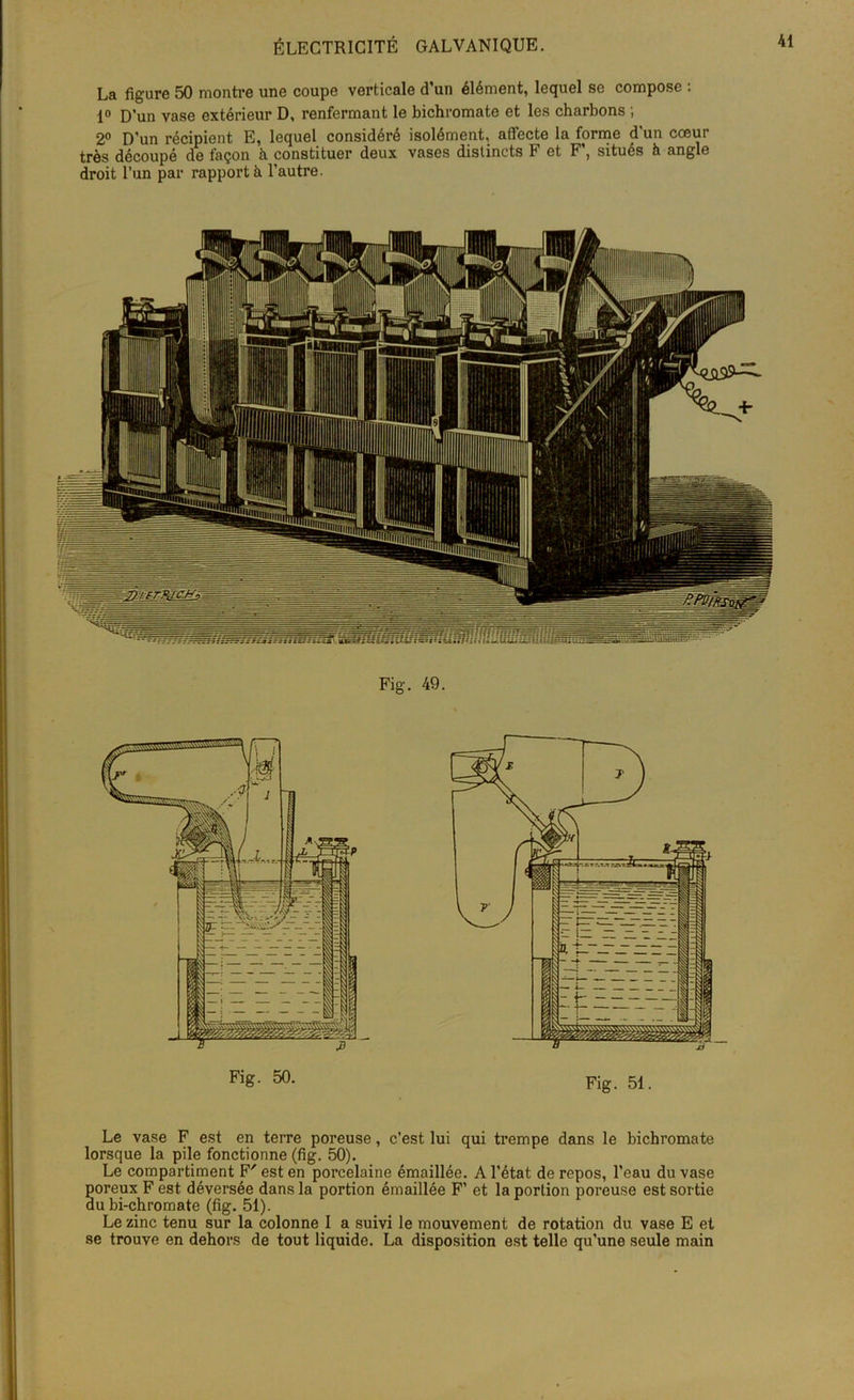 La figure 50 montre une coupe verticale d’un élément, lequel se compose : 1° D’un vase extérieur D, renfermant le bichromate et les charbons ; 2° D’un récipient E, lequel considéré isolément, affecte la forme d'un cœur très découpé de façon h constituer deux vases distincts F et F’, situés h angle droit l’un par rapporté l’autre. Fig. 49. Fig. 50. Fig. 51. Le vase F est en terre poreuse, c’est lui qui trempe dans le bichromate lorsque la pile fonctionne (fig. 50). Le compartiment F' est en porcelaine émaillée. A l’état de repos, l’eau du vase poreux F est déversée dans la portion émaillée F’ et la portion poreuse est sortie au bi-chromate (fig. 51). Le zinc tenu sur la colonne I a suivi le mouvement de rotation du vase E et se trouve en dehors de tout liquide. La disposition est telle qu’une seule main