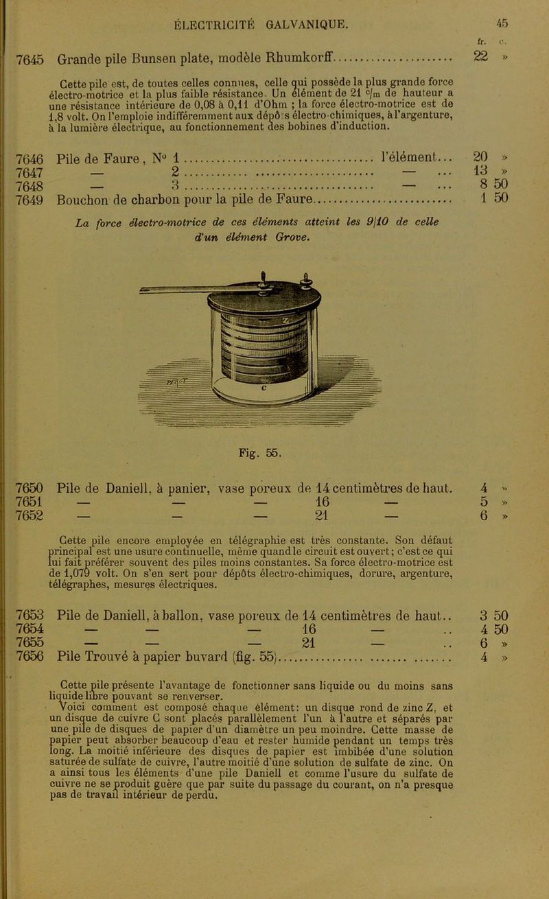 7645 Grande pile Bunsen plate, modèle Rhumkorff 22 » Cette pile est, de toutes celles connues, celle qui possède la plus grande force électro-motrice et la plus faible résistance. Un élément de 21 c/m de hauteur a une résistance intérieure de 0,08 à 0,11 d’Ohm ; la force électro-motrice est de 1.8 volt. On l’emploie indifféremment aux dépô s électro chimiques, à l'argenture, à la lumière électrique, au fonctionnement aes bobines d’induction. 7646 Pile de Faure , N° 1 l’élément... 20 » 7647 — 2 — ... 13 » 7648 — 3 — ... 8 50 7649 Bouchon de charbon pour la pile de Faure 1 50 La force électro-motrice de ces éléments atteint les 9\i0 de celle d'un élément Grove. Fig. 55. 7650 Pile de Daniell. à panier, vase poreux de 14 centimètres de haut. 4 « 7651 — — — 16 — 5 » 7652 — — 21 — 6 » Cette pile encore employée en télégraphie est très constante. Son défaut principal est une usure continuelle, même quand le circuit est ouvert ; c’est ce qui lui fait préférer souvent des piles moins constantes. Sa force électro-motrice est de 1,079 volt. On s’en sert pour dépôts électro-chimiques, dorure, argenture, télégraphes, mesures électriques. 7653 Pile de Daniell, à ballon, vase poreux de 14 centimètres de haut.. 3 50 7654 — — _ 16 — 4 50 7655 — — — 21 — 6 » 7656 Pile Trouvé à papier buvard (fig. 55) 4 » Cette pile présente l’avantage de fonctionner sans liquide ou du moins sans liquide libre pouvant se renverser. Voici comment est composé chaque élément: un disque rond de zinc Z, et un disque de cuivre C sont placés parallèlement l’un à l'autre et séparés par une pile de disques de papier d'un diamètre un peu moindre. Cette masse de papier peut absorber beaucoup d’eau et rester humide pendant un temps très long. La moitié inférieure des disques de papier est imbibée d’une solution saturée de sulfate de cuivre, l’autre moitié d’une solution de sulfate de zinc. On a ainsi tous les éléments d’une pile Daniell et comme l’usure du sulfate de cuivre ne se produit guère que par suite du passage du courant, on n’a presque pas de travail intérieur de perdu.
