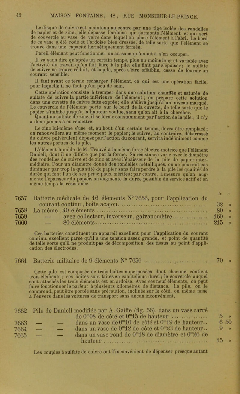 Le disque de cuivre est maintenu au centre par une tige isolée des rondelles de papier et de zinc ; elle dépasse l’ardoise qui surmonte l’élément et qui sert de couvercle au vase de verre dans lequel on place l'élément à l’abri. Le bord de ce vase a été rodé et l’ardoise bien dressée, de telle sorte que l’élément se trouve dans une capacité hermétiquement fermée. Pareil élément peut fonctionner un an sans qu’on ait à s’en occuper. Il va sans dire qu’après un certain temps, plus ou moins long et variable avec l’activité du travail qu’on fait faire à la pile, elle finit par s’épuiser ; le sulfate de cuivre se trouve réduit, et la pile, apres s’être affaiblie, cesse de fournir un courant sensible. Il faut avant ce terme recharger l’élément, ce qui est une opération facile, pour laquelle il ne faut qu’un peu de soin. Cette opération consiste à tremper dans une solution chauffée et saturée de sulfate de cuivre la partie inferieure de l’élément ; on prépare cette solution dans une cuvette de cuivre faite exprès; elle s’élève jusqu'à un niveau marqué. Le couvercle de l’élément porte sur le bord de la cuvette, de telle sorte que le papier s’imbibe jusqu’à la hauteur voulue, sans qu’on ait à la chercher. Quant au sulfate de zinc, il se forme constamment par l’action de la pile ; il n’y a donc jamais à en remettre. Le zinc lui-même s’use et, au bout d’un certain temps, devra être remplacé ; on renouvellera au même moment le papier; le cuivre, au contraire, débarrassé du cuivre pulvérulent déposé par l’action du courant, servira indéfiniment comme les autres parties de la pile. L’élément humide de M. Trouvé a la même force électro-motrice que l’élément Daniell, dont il ne diffère que par la forme. Sa résistance varie avec le diamètre des rondelles de cuivre et de zinc et avec l’épaisseur de la pile de papier inter- médiaire. Pour un diamètre donné des rondelles métalliques, on ne pourrait pas diminuer par trop la quantité de papier sans faire perdre à la pile les qualités de durée qui font l’un de ses principaux mérites; par contre, à mesure qu'on aug- mente l'épaisseur du papier, on augmente la durée possible du service actif et en même temps la résistance. 7657 Batterie médicale de 16 éléments N° 7656, pour l'application du courant continu , boîte acajou 7658 La même , 40 éléments 7659 — avec collecteur, inverseur, galvanomètre 7660 — 80 éléments Ces batteries constituent un appareil excellent pour l’application du courant continu, excellent parce qu’il a une tension assez grande, et point de quantité de telle sorte qu’il ne produit pas de décomposition des tissus au point d’appli- cation des électrodes. 7661 Batterie militaire de 9 éléments N° 7656 Cette pile est composée de trois boîtes superposées dont chacune contient trois éléments ; ces boîtes sont faites en caoutchouc durci ; le couvercle auquel sont attachés les trois éléments est en ardoise. Avec ces neuf éléments, on peut faire fonctionner le parleur à plusieurs kilomètres de distance. La pile, on le comprend, peut être portée sans précaution, inclinée sur le côté, ou même mise à l’envers dans les voitures de transport sans aucun inconvénient. 7662 Pile de Daniell modifiée par A. Gaifi'e (fig. 56), dans un vase carré de 0‘08 de côté et 0'lo de hauteur 7003 — — dans un vase de 0'10 de côté et 0m19 de hauteur.. 7004 — — dans un vase de 0'12 de côté et 0'23 de hauteur.. 7005 — — dans un vase rond de 0m18 de diamètre et 0m26 de hauteur Les couples à sulfate de cuivre ont l’inconvénient de dépenser presque autant