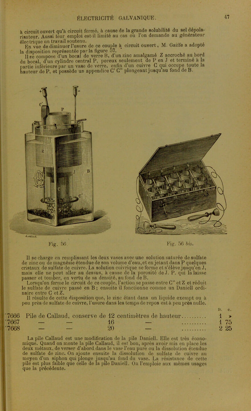 à circuit ouvert qu’à circuit fermé, à cause de la grande solubilité du sel dépola- risateur. Aussi leur emploi est-il limité au cas ou l’on demande au générateur électrique un travail soutenu. ..... . ,, _ En vue de diminuer l’usure de ce couple à circuit ouvert, M. Gailte a adopte la disposition représentée par la figure 57. ' ... 11 se compose d’un bocal de verre B, d’un zinc amalgamé Z accroché au bord du bocal, d’un cylindre central P, poreux seulement de P en J et terminé à la partie inférieure par un vase de verre, enfin d’un cuivre C qui occupe toute la hauteur de P, et possède un appendice C’ C” plongeant jusqu au fond de B. t'Hcùe. Fig. 56. Fig. 56 bis. 11 se charge en remplissant les deux vases avec une solution saturée de sulfate de zinc ou de magnésie étendue de son volume d’eau, et en jetant dans P quelques cristaux de sulfate de cuivre. La solution cuivrique se forme et s’élève jusqu’en J, mais elle ne peut aller au dessus, à cause de la porosité de J. P. qui la laisse passer et tomber, en vertu de sa densité, au fond de B. Lorsqu’on ferme le circuit de ce couple, l’action se passe entre C’’ et Z et réduit le sulfate de cuivre passé en B ; ensuite il fonctionne comme un Daniell ordi- naire entre G et Z. 11 résulte de cette disposition que, le zinc étant dans un liquide exempt ou à peu près de sulfate de cuivre, l’usure dans les temps de repos est à peu prè3 nulle. fr. c. 7666 Pile de Callaud, conserve de 12 centimètres de hauteur 1 » 7667 — — 16 — 1 75 •7668 — — 20 — 2 25 La pile Callaud est une modification de la pile Daniell. Elle est très écono- mique. Quand on monte la pile Callaud, il est bon, après avoir mis en place les deux métaux, de verser d’abord dans le vase l’eau pure ou la dissolution étendue de sulfate de zinc. On ajoute ensuite la dissolution de sulfate de cuivre au moyen d’un siphon qui plonge jusqu’au fond du vase. La résistance de cette pile est plus faible que celle de la pile Daniell. On l’emploie aux mêmes usages que la précédente.