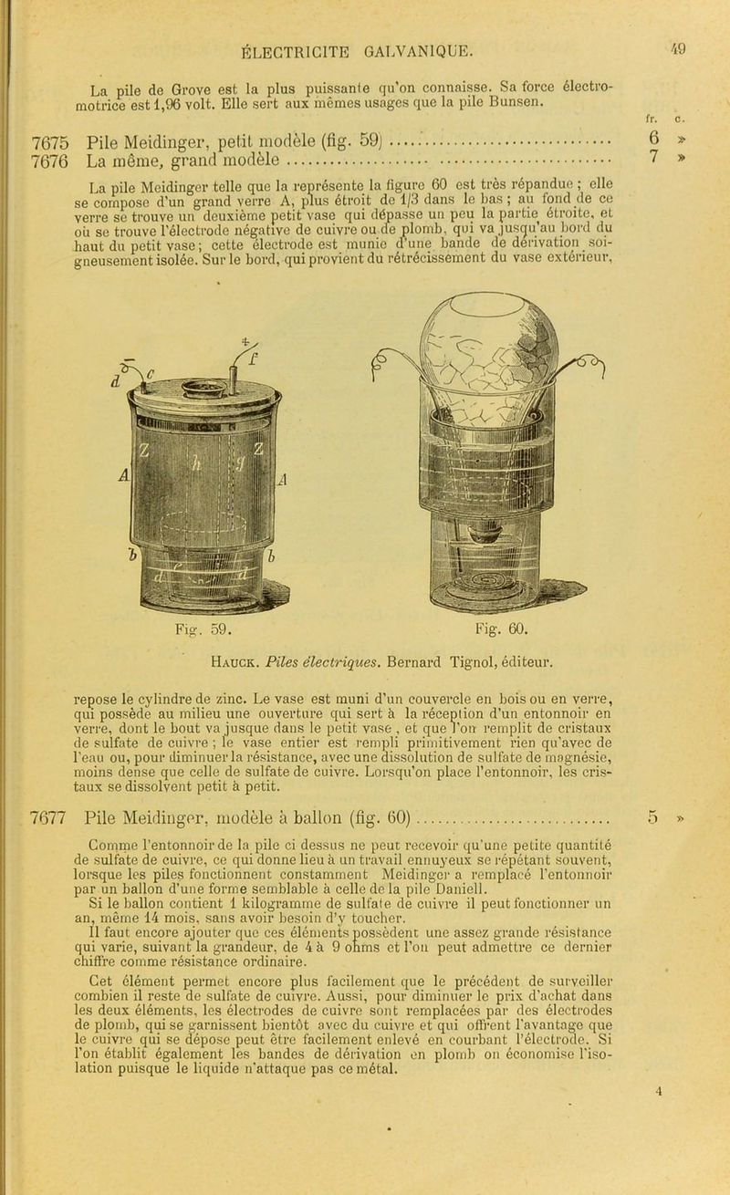 La pile de Grove est la plus puissante qu’on connaisse. Sa force électro- motrice est 1,96 volt. Elle sert aux mêmes usages que la pile Bunsen. 7675 Pile Meidinger, petit modèle (fig. 59) ' 7676 La même, grand modèle La pile Meidinger telle que la représente la ligure 60 est très répandue ; elle se compose d’un grand verre A, plus étroit do 1/3 dans le bas; au fond de ce verre se trouve un deuxième petit vase qui dépasse un peu la partie étroite, et ou se trouve l’électrode négative de cuivre ou ae plomb, qui va jusqu’au bord du haut du petit vase ; cette électrode est munie d’une bande de dérivation soi- gneusement isolée. Sur le bord, qui provient du rétrécissement du vase extérieur, fr. c. 6 * 7 » Fig. 59. Fig. 60. Hauck. Piles électriques. Bernard Tignol, éditeur. repose le cylindre de zinc. Le vase est muni d’un couvercle en bois ou en verre, qui possède au milieu une ouverture qui sert à la réception d’un entonnoir en verre, dont le bout va jusque dans le petit vase , et que l’on remplit de cristaux de sulfate de cuivre ; le vase entier est rempli primitivement rien qu'avec de l’eau ou, pour diminuer la résistance, avec une dissolution de sulfate de magnésie, moins dense que celle de sulfate de cuivre. Lorsqu’on place l’entonnoir, les cris- taux se dissolvent petit à petit. 7677 Pile Meidinger, modèle à ballon (fig. 60) 5 » Comme l’entonnoir de la pile ci dessus ne peut recevoir qu’une petite quantité de sulfate de cuivre, ce qui donne lieu à un travail ennuyeux se répétant souvent, lorsque les piles fonctionnent constamment Meidinger a remplacé l’entonnoir par un ballon d’une forme semblable à celle de la pile Daniell. Si le ballon contient 1 kilogramme de sulfate de cuivre il peut fonctionner un an, même 14 mois, sans avoir besoin d’y toucher. Il faut encore ajouter que ces éléments possèdent une assez grande résistance qui varie, suivant la grandeur, de 4 à 9 ohms et Ton peut admettre ce dernier chiffre comme résistance ordinaire. • Cet élément permet encore plus facilement que le précédent de surveiller combien il reste de sulfate de cuivre. Aussi, pour diminuer le prix d’achat dans les deux éléments, les électrodes de cuivre sont remplacées par des électrodes de plomb, qui se garnissent bientôt avec du cuivre et qui offrent l’avantage que le cuivre qui se dépose peut être facilement enlevé en courbant l’électrode. Si Ton établit également les bandes de dérivation en plomb on économise l'iso- lation puisque le liquide n'attaque pas ce métal. 4