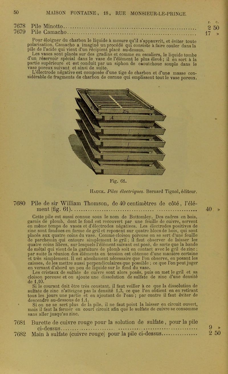 7678 Pile Minotto 9 50 7679 Pile Gamacho ‘J.’I‘ 17 » Pour éloigner du charbon le liquide à mesure qu’il s’appauvrit, et éviter toute polarisation, Gamacho a imagine un procédé qui consiste à faire couler dans la pile de l’acide qui vient d’un récipient placé au-dessus. i Les vases sont placés sur des gradins et comme en escaliers, le liquide tombe d’un réservoir spécial dans le vase de l’élément le plus élevé ; il en sort à la partie supérieure et est conduit par un siphon de caoutchouc souple dans le vase poreux suivant et ainsi de suite. L’électrode négative est composée d’une tige de charbon et d’une masse con- sidérable de fragments de charbon de cornue qui emplissent tout le Yase poreux. Fig. 61. Hauck. Piles électriques. Bernard Tignol, éditeur. 7680 Pile de sir William Thomson, de 40 centimètres de côté, l’élé- ment (fig. 61) 40 » Cette pile est aussi connue sous le nom de Bottomley. Des cadres en bois, garnis de plomb, dont le fond est recouvert par une feuille de cuivre, servent en même temps de vases et d’électrodes négatives. Les électrodes positives de zinc sont fondues en forme de gril et reposent sur quatre blocs de bois, qui sont placés aux quatre coins du vase. Comme cloison poreuse on se sert d’une feuille de parchemin qui entoure simplement le gril ; il faut observer de laisser les uatre coins libres, sur lesquels l’élément suivant est posé, de sorte que la bande e métal qui vient de la garniture de plomb soit en contact avec le gril de zinc ; par suite la réunion des éléments en tension est obtenue d’une manière certaine st très simplement. 11 est absolument nécessaire que l’on observe, en posant les caisses, de les mettre aussi perpendiculaires que possible ; ce que l’on peut juger en versant d’abord un peu de liquide sur le fond du vase. Les cristaux de sulfate de cuivre sont alors posés, puis on met le gril et sa cloison poreuse et on ajoute une dissolution de sulfate de zinc d’une densité de 1,10. Si le courant doit être très constant, il faut veiller à ce que la dissolution de sulfate de zinc n’atteigne pas la densité 1,3, ce que l’on obtient en en retirant tous les jours une partie et en ajoutant de l’eau ; par contre il faut éviter de descendre au-dessous de 1,1. • Si on ne se sert plus de la pile, il ne faut point la laisser en circuit ouvert, mais il faut la fermer en court circuit afin que le sulfate de cuivre se consomme sans aller jusqu’au zinc. 7681 Burette de cuivre rouge pour la solution de sulfate, pour la pile ci-dessus 9 » 7682 Main à sulfate (cuivre rouge) pour la pile ci-dessus 2 50