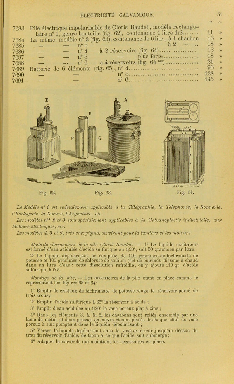 7683 7684 7685 7686 7687 7688 7689 7690 7691 n° 3 — — n° 4 — — n° 5 — - - n° 6 Batterie de 6 éléments à 2 — à 2 réservoirs (fig. 64)... — plus forte, à 4 réservoirs (fig. 64 bis) (fig. 65), n° 4 n° 5 n° 6 fr. c. 11 » 16 » 18 » 13 » 18 » 21 » 96 » 128 » 145 » Le Modèle n° 1 est spécialement applicable à la Télégraphie, la Téléphonie, la Sonnerie, VHorlogerie, la Dorure, VArgenture, etc. Les modèles »os 2 et 3 sont spécialement applicables à la Galvanoplastie industrielle, aux Moteurs électriques, etc. Les modèles 4,5 et 6, très énergiques, serviront pour la lumière et les moteurs. Mode de chargement de la pile Cloris Baudet. — 1° Le liquide excitateur est formé d’eau acidulée d’acide sulfurique au 1/20°, soit 50 grammes par litre. 2’ Le liquide dépolarisant se compose de 100 grammes de bichromate de potasse et 100 grammes de chlorure de sodium (sel de cuisine), dissous à chaud dans un litre d’eau: cette dissolution refroidie, on y ajoute 110 gr. d’acide sulfurique à 66°. Montage de la pile. — Les accessoires de la pile étant en place comme le représentent les figures 63 et 64 : 1° Emplir de cristaux de bichromate de potasse rouge le réservoir percé de trois trous ; 2° Emplir d’acide sulfurique à 66° le réservoir à acide ; 3° Emplir d’eau acidulée au l/20c le vase poreux plat h zinc ; 4° Dans les éléments 3, 4, 5, 6, les charbons sont reliés ensemble par une lame de métal et deux presses en cuivre et sont placés de chaque côté du vase poreux à zinc plongeant dans le liquide dépolarisant ; 5° Verser le liquide dépolarisant dans le vase extérieur jusqu’au dessus du trou du réservoir d’acide, de façon à ce que l’acide soit submergé ; 6° Adapter le couvercle qui maintient les accessoires en place.