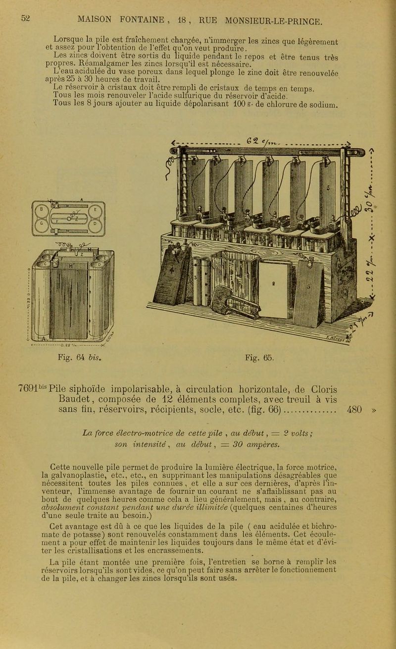 • -A 33 - * Lorsque la pile est fraîchement chargée, n’immerger les zincs que légèrement et assez pour l'obtention de l’effet qu’on veut produire. Les zincs doivent être sortis du liquide pendant le repos et être tenus très propres. R.éamalgamer les zincs lorsqu’il est nécessaire. L’eau acidulée du vase poreux dans lequel plonge le zinc doit être renouvelée après 25 à 30 heures de travail. Le réservoir à cristaux doit être rempli de cristaux de temps en temps. Tous les mois renouveler l’acide sulfurique du réservoir d’acide. Tous les 8 jours ajouter au liquide dépolarisant 100 8- de chlorure de sodium. 7691bis Pile siphoïde impolarisable, à circulation horizontale, de Cloris Baudet, composée de 12 éléments complets, avec treuil à vis sans tin, réservoirs, récipients, socle, etc. (fig. 66) 480 » La force électro-motrice de cette pile , au début, — 2 volts ; son intensité, au début, = 30 ampères. Cette nouvelle pile permet de produire la lumière électrique, la force motrice, la galvanoplastie, etc., etc., en supprimant les manipulations désagréables que nécessitent toutes les piles connues, et elle a sur ces dernières, d’après l'in- venteur, l’immense avantage de fournir un courant ne s’affaiblissant pas au bout de quelques heures comme cela a lieu généralement, mais , au contraire, absolument constant pendant une durée illimitée (quelques centaines d’heures d’une seule traite au besoin.) Cet avantage est dû à ce que les liquides de la pile ( eau acidulée et bichro- mate de potasse) sont renouvelés constamment dans les éléments. Cet écoule- ment a pour effet de maintenir les liquides toujours dans le même état et d’évi- ter les cristallisations et les encrassements. La pile étant montée une première fois, l’entretien se borne à remplir les réservoirs lorsqu’ils sont vides, ce qu’on peut faire sans arrêter le fonctionnement de la pile, et à changer les zincs lorsqu’ils sont usés.