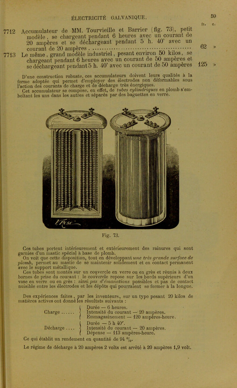 fr. c. 7712 Accumulateur de MM. Tourvieille et Barrier (fig. 73), petit modèle. se chargeant pendant 6 heures avec un courant de 20 ampères et se déchargeant pendant 5 h. 40’ avec un courant de 20 ampères 7713 Le même , grand modèle industriel, pesant environ 50 kilos, se chargeant pendant 6 heures avec un courant de 50 amperes et se déchargeant pendants h. 40’ avec un courant de 50 ampères D’une construction robuste, ces accumulateurs doivent leurs qualités à la forme adoptée qui permet d’employer des électrodes non déformables sous l’action des courants de charge et de décharge très énergiques. Cet accumulateur se compose, en effet, de tubes cylindriques en plomb s em- boîtant les uns dans les autres et séparés par des baguettes en verre. Ces tubes portent intérieurement et extérieurement des rainures qui sont garnies d’un mastic spécial à base de plomb. On voit que cette disposition, tout en développant une très grande surface de plomb, permet au mastic de se maintenir solidement et en contact permanent avec le support métallique. Ces tubes sont montes sur un couvercle en verre ou en grès et réunis à deux bornes de prise du courant : le couvercle repose sur les bords supérieurs d'un vase en verre ou en grès : ainsi pas d'émanations possibles et pas de contact nuisible entre les électrodes et les dépôts qui pourraient se former à la longue. Des expériences faites , par les inventeurs, sur un type pesant 20 kilos de matières actives ont donné les résultats suivants : Charge Durée — 6 heures. Intensité du courant — 20 ampères. Emmagasinement — 120 amperes-heure. ( Durée —5 h 40'. Décharge .... < Intensité du courant — 20 ampères. ( Dépense — 113 ampères-heure. Ce qui établit un rendement en quantité de 94 °/0. Le régime de décharge à 20 ampères 2 volts est arrêté à 20 ampères 1,9 volt. 62 » 125 »