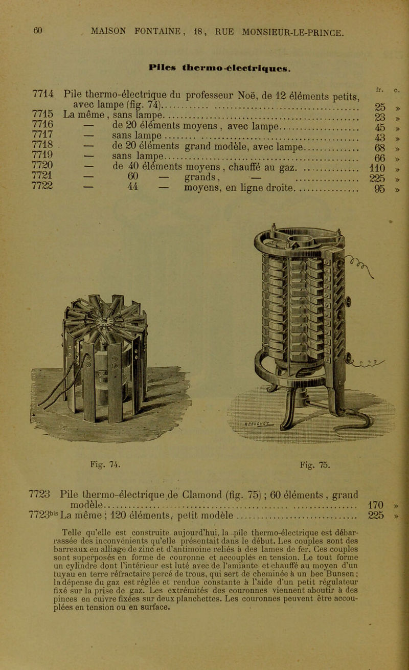 Piles thcrmo-électriques. 7714 7715 7716 7717 7718 7719 7720 7721 7722 Pile thermo-électrique du professeur Noë, de 12 éléments petits, avec lampe (fig. 74) La même , sans lampe ]] — de 20 éléments moyens , avec lampe — sans lampe — de 20 éléments grand modèle, avec lampe — sans lampe — de 40 éléments moyens , chauffé au gaz — 60 — grands, — — 44 — moyens, en ligne droite fr. c. 66 » 110 » 225 » 95 » Fig. 74. Fig. 75. 7723 Pile thermo-électrique.de Clamond (fig. 75) ; 60 éléments , grand modèle 170 » 7723bisLa même ; 120 éléments, petit modèle 225 » Telle qu’elle est construite aujourd’hui, la pile thermo-électrique est débar- rassée des inconvénients qu’elle présentait dans le début. Les couples sont des barreaux en alliage de zinc et d’antimoine reliés à des lames de fer. Ces couples sont superposés en forme de couronne et accouplés en tension. Le tout forme un cylindre dont l’intérieur est luté avec de l’amiante et chauffé au moyen d’un tuyau en terre réfractaire percé de trous, qui sert de cheminée à un bec Bunsen ; la dépense du gaz est réglée et rendue constante à l’aide d’un petit régulateur fixé sur la prise de gaz. Les extrémités des couronnes viennent aboutir à des pinces en cuivre fixées sur deux planchettes. Les couronnes peuvent être accou- plées en tension ou en surface. §o £5 en